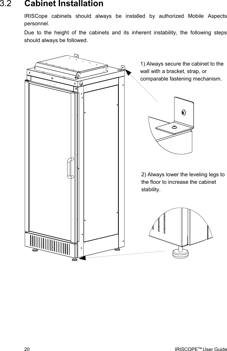  3.2  Cabinet InstallationIRISCope   cabinets   should   always   be   installed   by   authorized   Mobile   Aspects personnel.Due   to   the   height  of   the   cabinets   and   its   inherent   instability,   the   following   steps should always be followed. 20 IRISCOPETM User Guide2) Always lower the leveling legs to the floor to increase the cabinet stability.1) Always secure the cabinet to the wall with a bracket, strap, or comparable fastening mechanism.