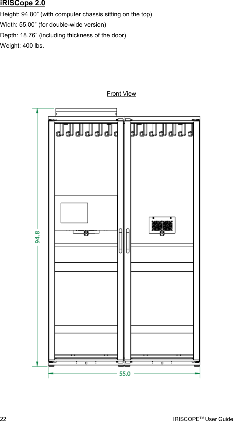 iRISCope 2.0Height: 94.80” (with computer chassis sitting on the top)Width: 55.00” (for double-wide version)Depth: 18.76” (including thickness of the door)Weight: 400 lbs.22 IRISCOPETM User GuideFront View