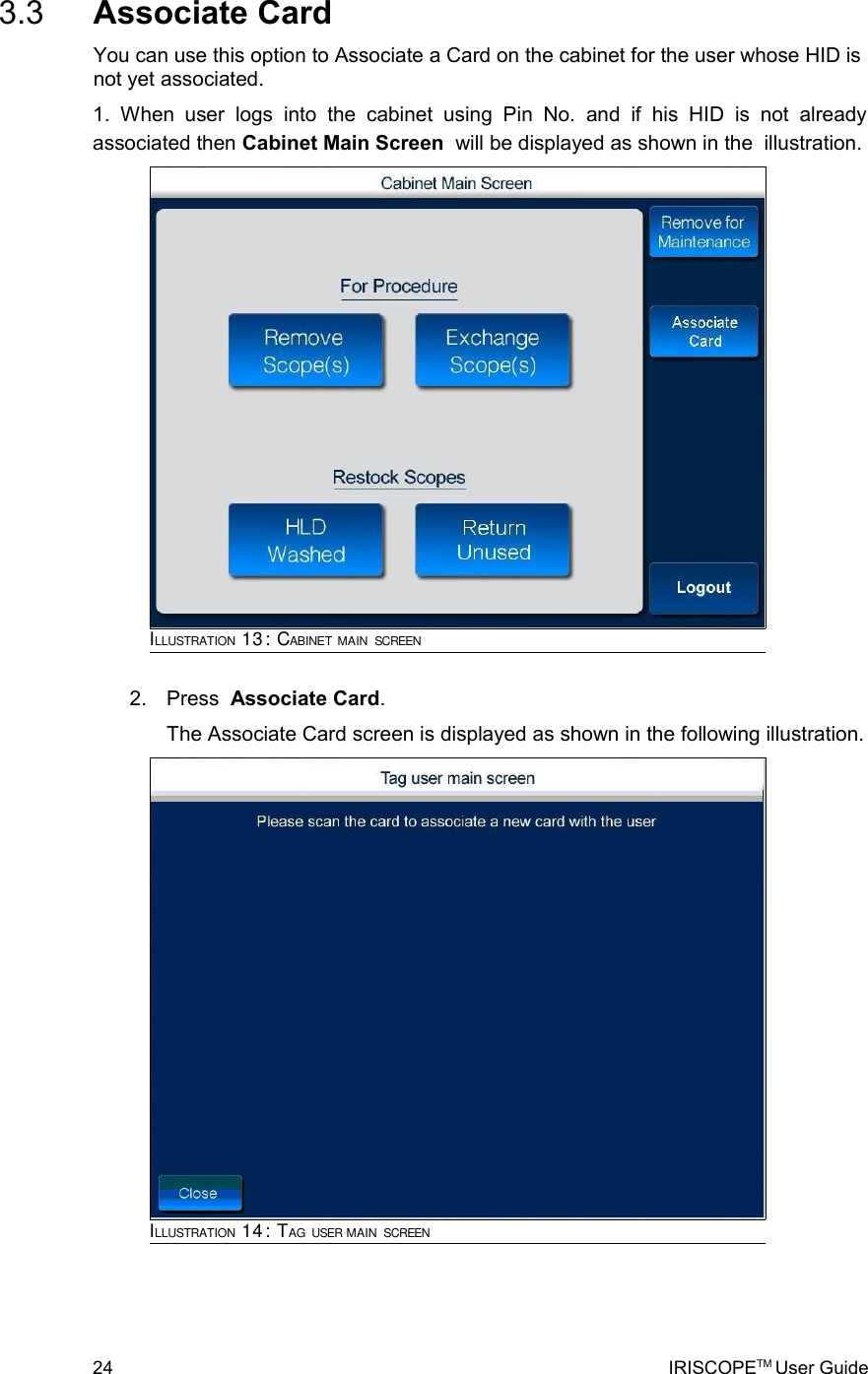  3.3  Associate CardYou can use this option to Associate a Card on the cabinet for the user whose HID is not yet associated.1.   When  user   logs   into   the   cabinet   using   Pin   No.   and   if   his   HID   is   not   already associated then Cabinet Main Screen  will be displayed as shown in the  illustration. 2. Press  Associate Card.The Associate Card screen is displayed as shown in the following illustration.       24 IRISCOPETM User GuideILLUSTRATION 13: CABINET MAIN SCREENILLUSTRATION 14: TAG USER MAIN SCREEN