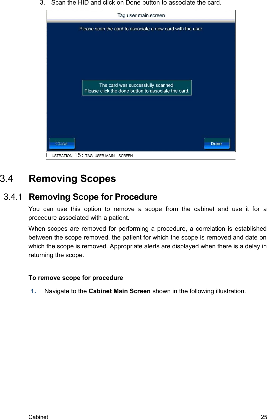 3. Scan the HID and click on Done button to associate the card. 3.4  Removing Scopes  3.4.1  Removing Scope for ProcedureYou   can   use   this   option   to   remove   a   scope   from   the   cabinet   and   use   it   for   a procedure associated with a patient.When scopes are removed for performing a procedure, a correlation is established between the scope removed, the patient for which the scope is removed and date on which the scope is removed. Appropriate alerts are displayed when there is a delay in returning the scope.To remove scope for procedure1. Navigate to the Cabinet Main Screen shown in the following illustration. Cabinet  25ILLUSTRATION 15: TAG USER MAIN  SCREEN