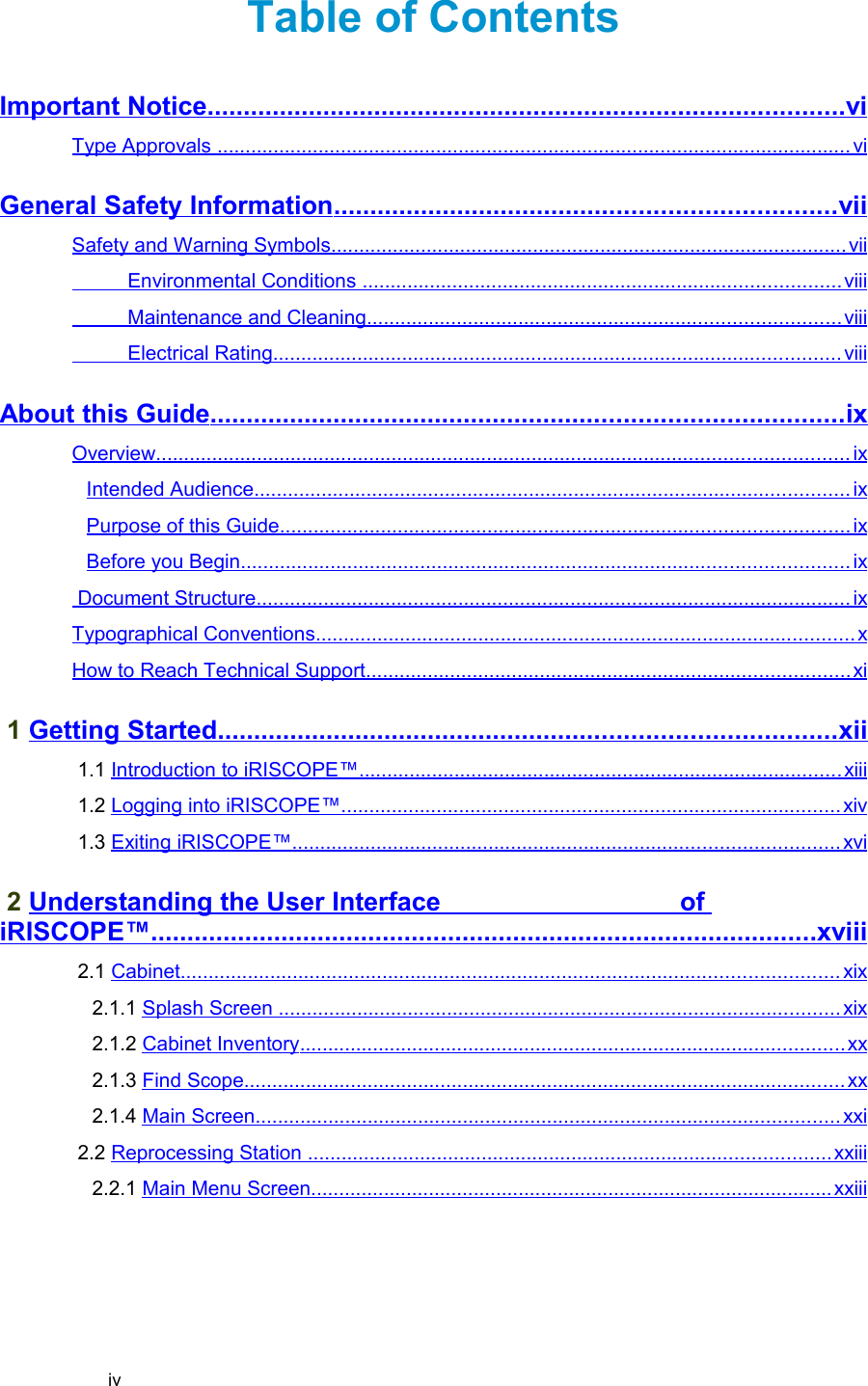 Table of ContentsImportant Notice                                                                                              ........................................................................................   vi   Type Approvals                                                                                                                        .................................................................................................................   vi   General Safety Information                                                                           .....................................................................   vii   Safety and Warning Symbols                                                                                                  ............................................................................................   vii             Environmental Conditions                                                                                            .....................................................................................   viii             Maintenance and Cleaning                                                                                          ....................................................................................   viii             Electrical Rating                                                                                                           .....................................................................................................   viii   About this Guide                                                                                             .......................................................................................   ix   Overview                                                                                                                                 ...........................................................................................................................   ix   Intended Audience                                                                                                                ..........................................................................................................   ix   Purpose of this Guide                                                                                                           .....................................................................................................   ix   Before you Begin                                                                                                                  ............................................................................................................   ix    Document Structure                                                                                                                ..........................................................................................................   ix   Typographical Conventions                                                                                                      ................................................................................................   x  How to Reach Technical Support                                                                                            ......................................................................................   xi    1 Getting Started                                                                                           .....................................................................................   xii    1.1 Introduction to iRISCOPE™                                                                                            ......................................................................................   xiii    1.2 Logging into iRISCOPE™                                                                                               .........................................................................................   xiv    1.3 Exiting iRISCOPE™                                                                                                       .................................................................................................   xvi    2 Understanding the User Interface                                 of iRISCOPE™                                                                                                  ............................................................................................   xviii    2.1 Cabinet                                                                                                                           .....................................................................................................................   xix    2.1.1 Splash Screen                                                                                                           ....................................................................................................   xix    2.1.2 Cabinet Inventory                                                                                                       .................................................................................................   xx    2.1.3 Find Scope                                                                                                                 ...........................................................................................................   xx    2.1.4 Main Screen                                                                                                              ........................................................................................................   xxi    2.2 Reprocessing Station                                                                                                    .............................................................................................   xxiii    2.2.1 Main Menu Screen                                                                                                   .............................................................................................   xxiii   iv