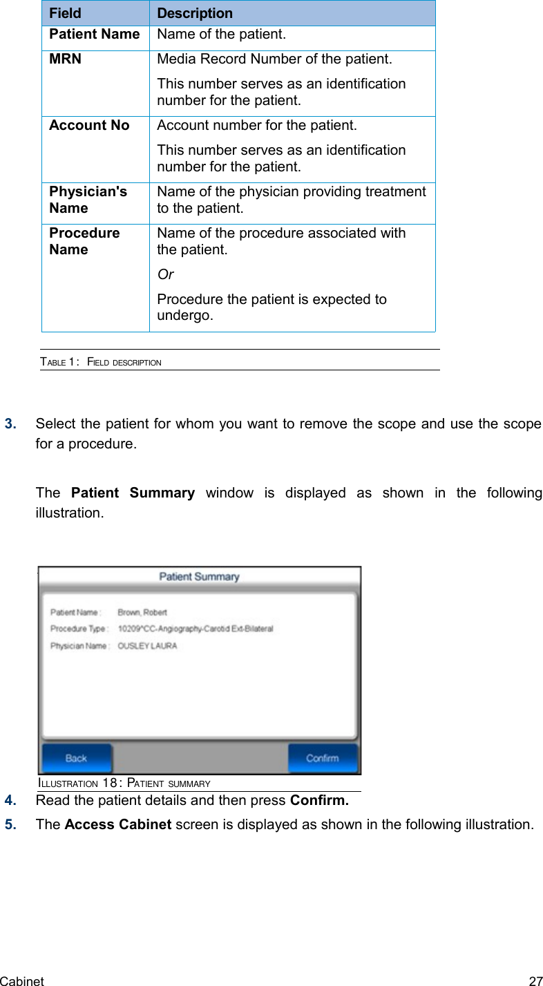 Field  DescriptionPatient Name Name of the patient.MRN Media Record Number of the patient.This number serves as an identification number for the patient.Account No Account number for the patient.This number serves as an identification number for the patient.Physician&apos;s NameName of the physician providing treatment to the patient.Procedure NameName of the procedure associated with the patient. OrProcedure the patient is expected to undergo.TABLE 1:  FIELD DESCRIPTION 3. Select the patient for whom you want to remove the scope and use the scope  for a procedure.The  Patient   Summary  window   is   displayed   as   shown   in   the   following illustration.4. Read the patient details and then press Confirm.5. The Access Cabinet screen is displayed as shown in the following illustration.Cabinet  27ILLUSTRATION 18: PATIENT SUMMARY