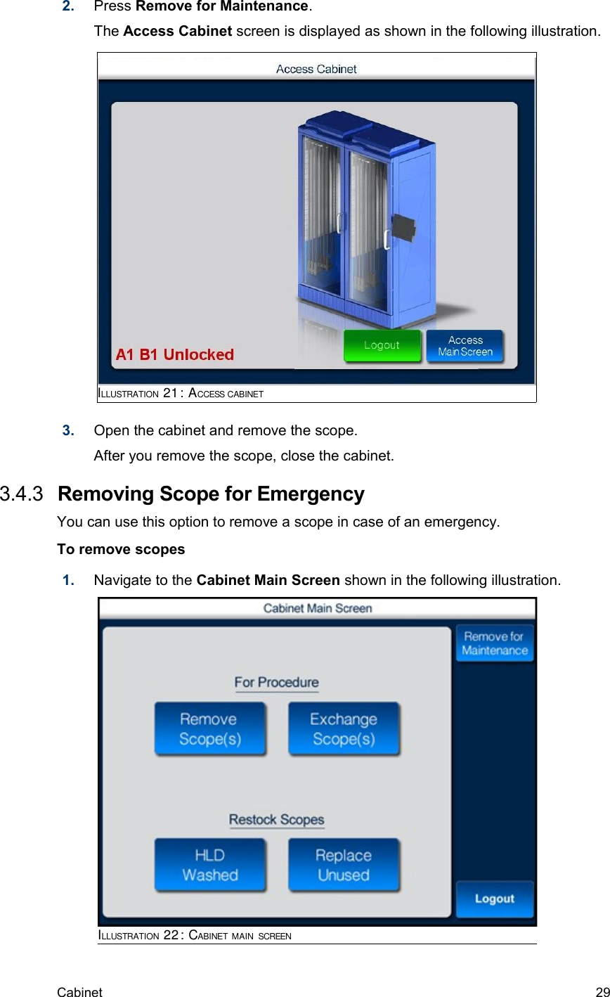 2. Press Remove for Maintenance. The Access Cabinet screen is displayed as shown in the following illustration. 3. Open the cabinet and remove the scope.After you remove the scope, close the cabinet. 3.4.3  Removing Scope for EmergencyYou can use this option to remove a scope in case of an emergency.To remove scopes1. Navigate to the Cabinet Main Screen shown in the following illustration.Cabinet  29ILLUSTRATION 21: ACCESS CABINETILLUSTRATION 22: CABINET MAIN SCREEN