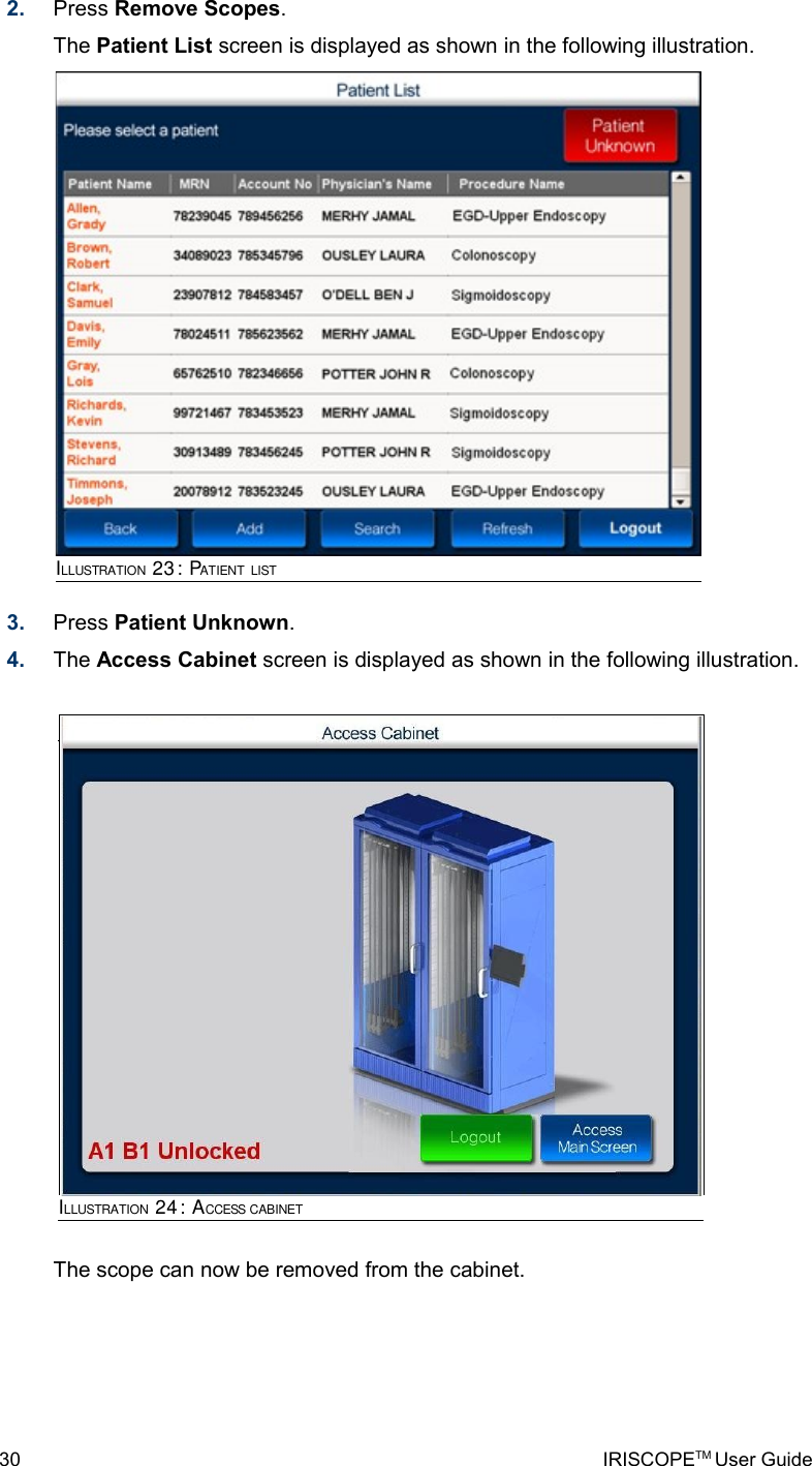 2. Press Remove Scopes. The Patient List screen is displayed as shown in the following illustration.3. Press Patient Unknown. 4. The Access Cabinet screen is displayed as shown in the following illustration.The scope can now be removed from the cabinet.30 IRISCOPETM User GuideILLUSTRATION 23: PATIENT LISTILLUSTRATION 24: ACCESS CABINET