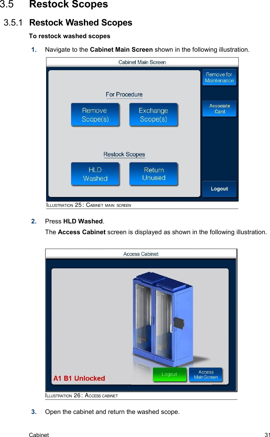  3.5  Restock Scopes 3.5.1  Restock Washed ScopesTo restock washed scopes1. Navigate to the Cabinet Main Screen shown in the following illustration. 2. Press HLD Washed.The Access Cabinet screen is displayed as shown in the following illustration.3. Open the cabinet and return the washed scope.Cabinet  31ILLUSTRATION 25: CABINET MAIN SCREENILLUSTRATION 26: ACCESS CABINET