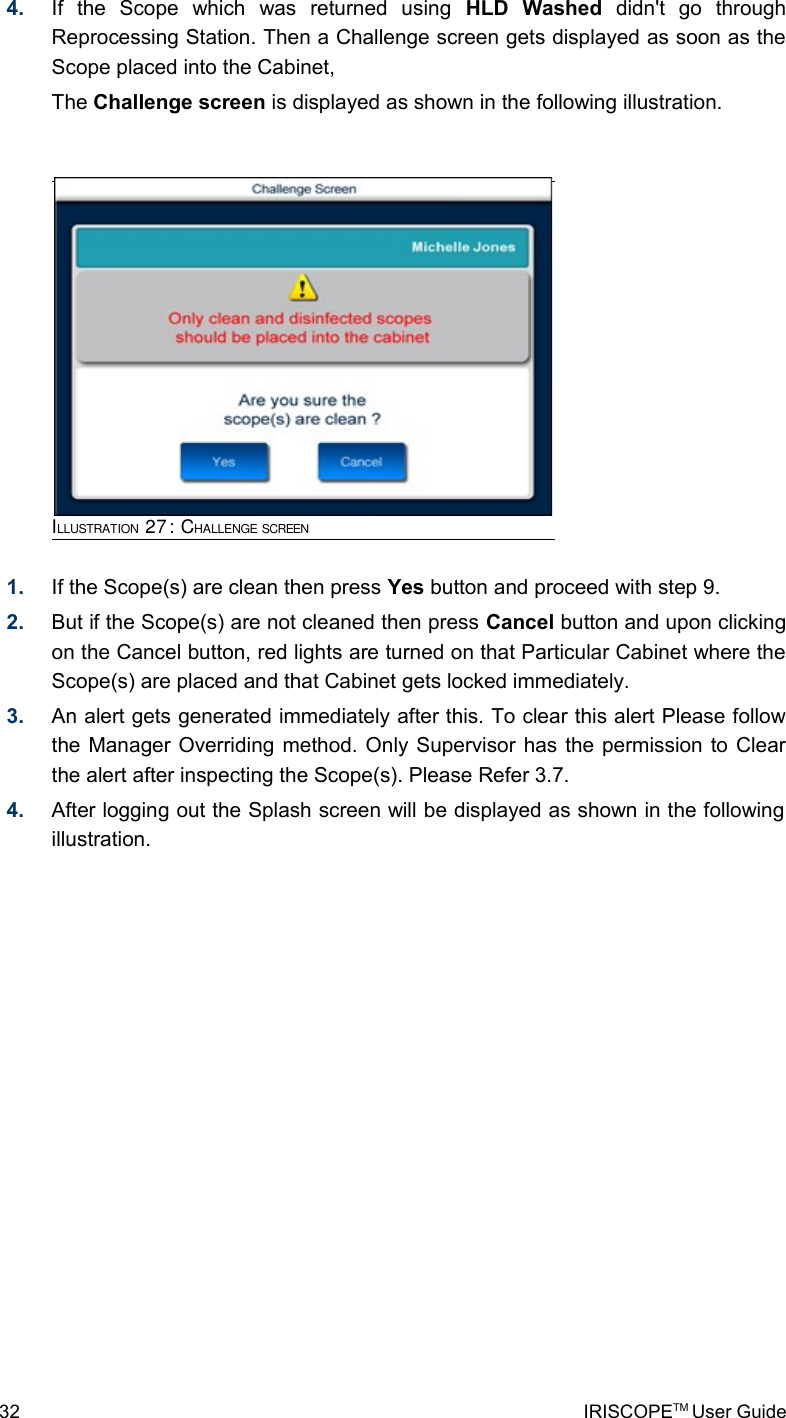 4. If   the   Scope   which   was   returned   using  HLD   Washed  didn&apos;t   go   through Reprocessing Station. Then a Challenge screen gets displayed as soon as the Scope placed into the Cabinet, The Challenge screen is displayed as shown in the following illustration.1. If the Scope(s) are clean then press Yes button and proceed with step 9.2. But if the Scope(s) are not cleaned then press Cancel button and upon clicking on the Cancel button, red lights are turned on that Particular Cabinet where the Scope(s) are placed and that Cabinet gets locked immediately.3. An alert gets generated immediately after this. To clear this alert Please follow the Manager Overriding method. Only Supervisor has the permission to Clear the alert after inspecting the Scope(s). Please Refer 3.7.4. After logging out the Splash screen will be displayed as shown in the following illustration.32 IRISCOPETM User GuideILLUSTRATION 27: CHALLENGE SCREEN          