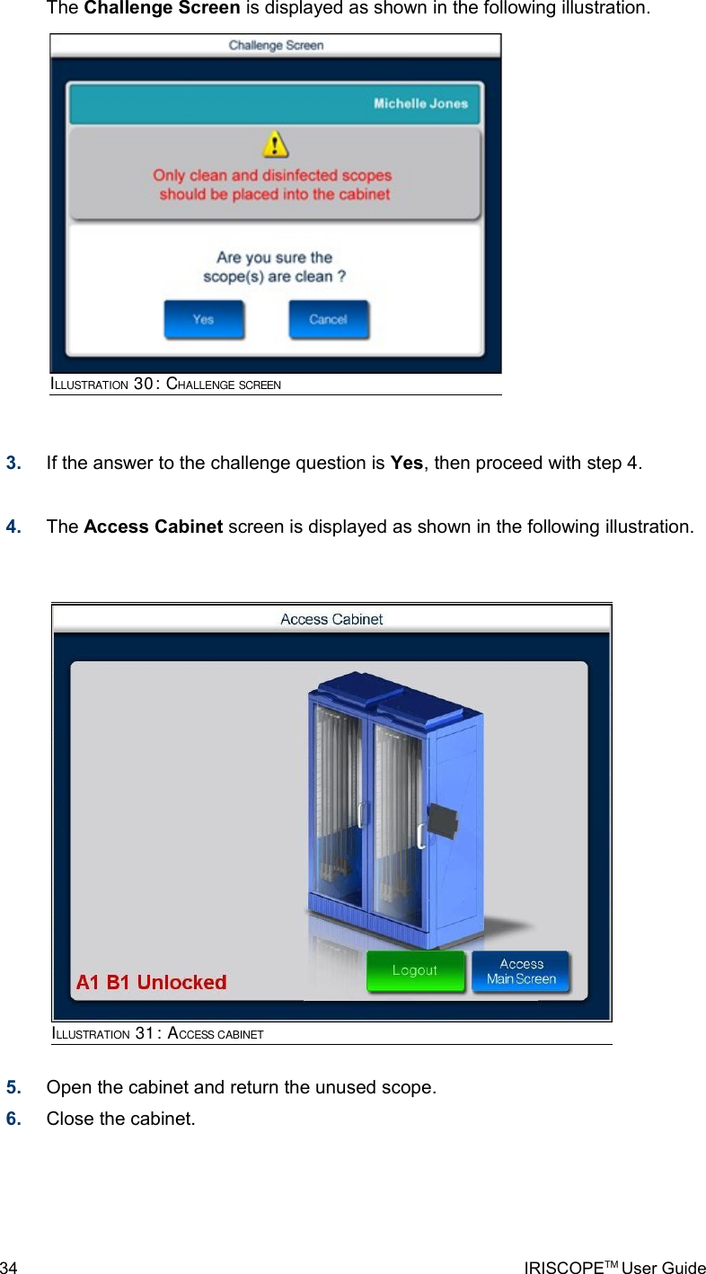 The Challenge Screen is displayed as shown in the following illustration.3. If the answer to the challenge question is Yes, then proceed with step 4.4. The Access Cabinet screen is displayed as shown in the following illustration.5. Open the cabinet and return the unused scope.6. Close the cabinet.34 IRISCOPETM User GuideILLUSTRATION 31: ACCESS CABINETILLUSTRATION 30: CHALLENGE SCREEN