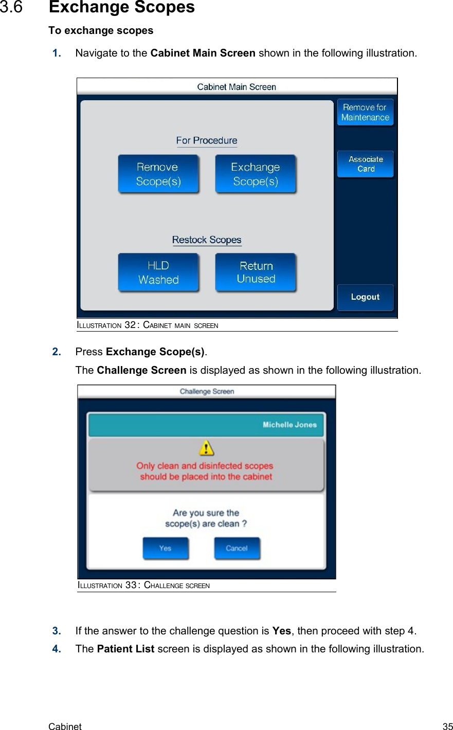  3.6  Exchange ScopesTo exchange scopes1. Navigate to the Cabinet Main Screen shown in the following illustration. 2. Press Exchange Scope(s). The Challenge Screen is displayed as shown in the following illustration.3. If the answer to the challenge question is Yes, then proceed with step 4.4. The Patient List screen is displayed as shown in the following illustration.Cabinet  35ILLUSTRATION 32: CABINET MAIN SCREENILLUSTRATION 33: CHALLENGE SCREEN