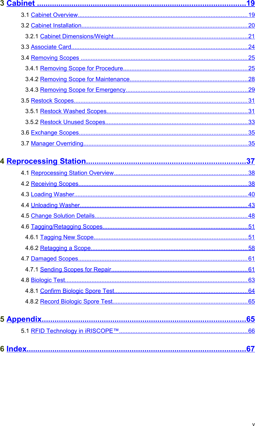  3 Cabinet                                                                                                        .................................................................................................   19    3.1 Cabinet Overview                                                                                                            ......................................................................................................   19    3.2 Cabinet Installation                                                                                                          ....................................................................................................   20    3.2.1 Cabinet Dimensions/Weight                                                                                      ................................................................................   21    3.3 Associate Card                                                                                                                ..........................................................................................................   24    3.4 Removing Scopes                                                                                                           ....................................................................................................   25    3.4.1 Removing Scope for Procedure                                                                                 ...........................................................................   25    3.4.2 Removing Scope for Maintenance                                                                             .......................................................................   28    3.4.3 Removing Scope for Emergency                                                                               .........................................................................   29    3.5 Restock Scopes                                                                                                              ........................................................................................................   31    3.5.1 Restock Washed Scopes                                                                                           .....................................................................................   31    3.5.2 Restock Unused Scopes                                                                                           .....................................................................................   33    3.6 Exchange Scopes                                                                                                           .....................................................................................................   35    3.7 Manager Overriding                                                                                                        ..................................................................................................   35    4 Reprocessing Station                                                                                ..........................................................................   37    4.1 Reprocessing Station Overview                                                                                      ................................................................................   38    4.2 Receiving Scopes                                                                                                           .....................................................................................................   38    4.3 Loading Washer                                                                                                              ........................................................................................................   40    4.4 Unloading Washer                                                                                                           .....................................................................................................   43    4.5 Change Solution Details                                                                                                  ............................................................................................   48    4.6 Tagging/Retagging Scopes                                                                                             .......................................................................................   51    4.6.1 Tagging New Scope                                                                                                  ............................................................................................   51    4.6.2 Retagging a Scope                                                                                                    ..............................................................................................   58    4.7 Damaged Scopes                                                                                                            ......................................................................................................   61    4.7.1 Sending Scopes for Repair                                                                                        ..................................................................................   61    4.8 Biologic Test                                                                                                                    ..............................................................................................................   63    4.8.1 Confirm Biologic Spore Test                                                                                      ................................................................................   64    4.8.2 Record Biologic Spore Test                                                                                       .................................................................................   65    5 Appendix                                                                                                     ...............................................................................................   65    5.1 RFID Technology in iRISCOPE™                                                                                   .............................................................................   66    6 Index                                                                                                            ......................................................................................................   67   v