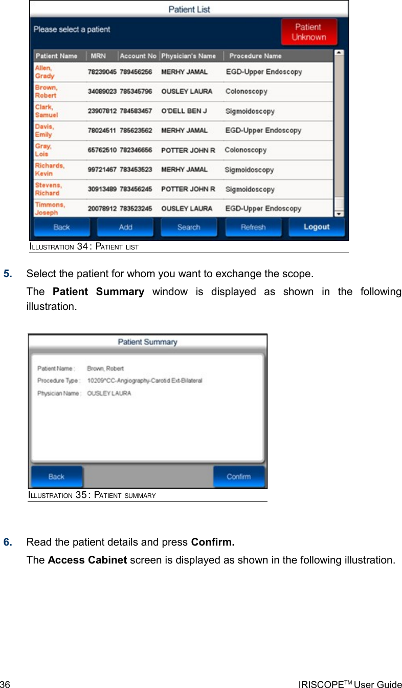 5. Select the patient for whom you want to exchange the scope. The  Patient   Summary  window   is   displayed   as   shown   in   the   following illustration.6. Read the patient details and press Confirm.The Access Cabinet screen is displayed as shown in the following illustration.36 IRISCOPETM User GuideILLUSTRATION 34: PATIENT LISTILLUSTRATION 35: PATIENT SUMMARY