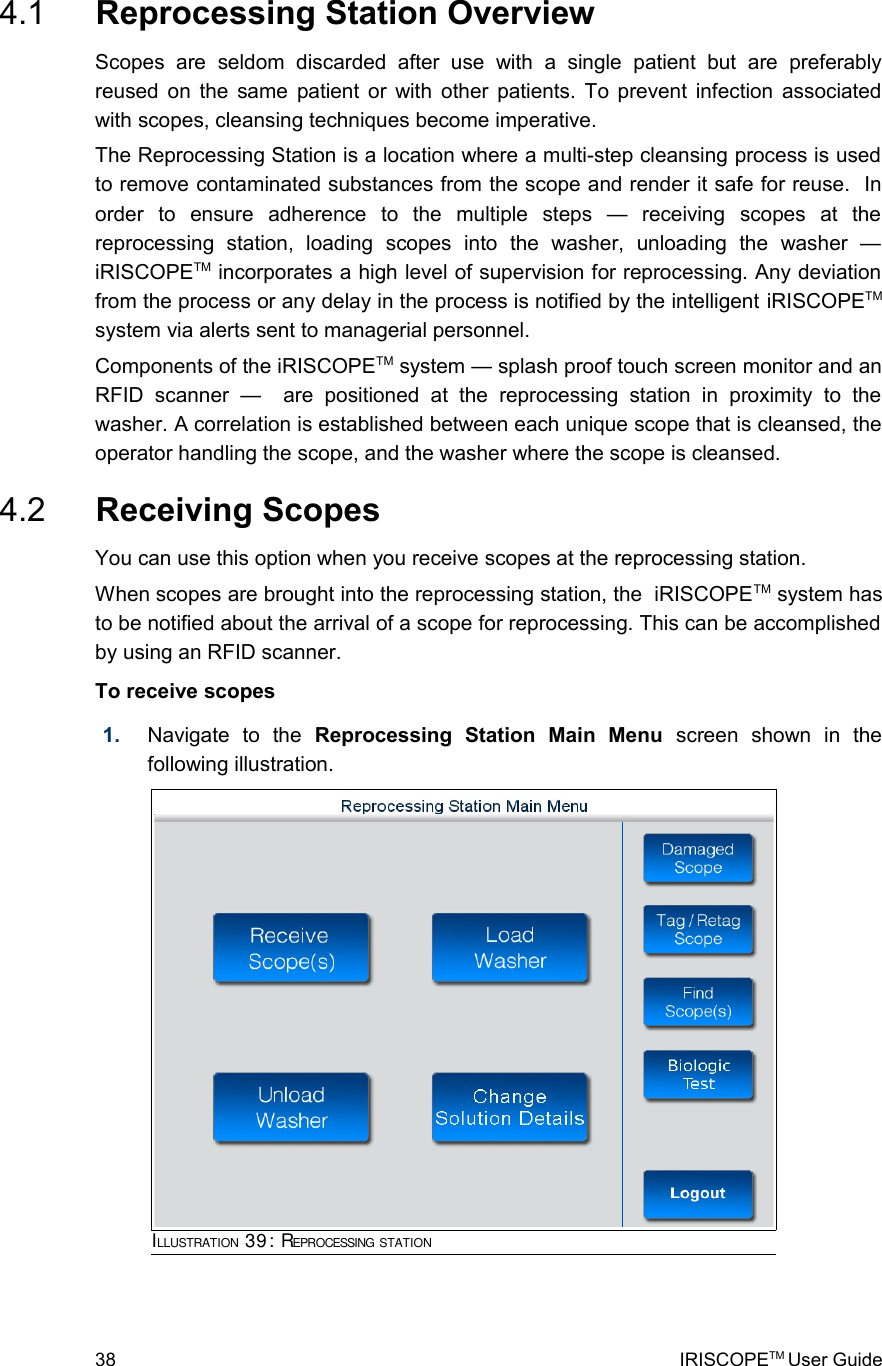  4.1  Reprocessing Station OverviewScopes   are   seldom   discarded   after   use   with   a   single   patient   but   are   preferably reused on the same patient or with other patients. To prevent infection associated with scopes, cleansing techniques become imperative.The Reprocessing Station is a location where a multi-step cleansing process is used to remove contaminated substances from the scope and render it safe for reuse.  In order   to   ensure   adherence   to   the   multiple   steps   —   receiving   scopes   at   the reprocessing   station,   loading   scopes   into   the   washer,   unloading   the   washer   — iRISCOPETM incorporates a high level of supervision for reprocessing. Any deviation from the process or any delay in the process is notified by the intelligent iRISCOPETM system via alerts sent to managerial personnel.Components of the iRISCOPETM system — splash proof touch screen monitor and an RFID   scanner   —    are   positioned   at   the   reprocessing   station   in   proximity   to   the washer. A correlation is established between each unique scope that is cleansed, the operator handling the scope, and the washer where the scope is cleansed. 4.2  Receiving ScopesYou can use this option when you receive scopes at the reprocessing station.When scopes are brought into the reprocessing station, the  iRISCOPETM system has to be notified about the arrival of a scope for reprocessing. This can be accomplished by using an RFID scanner.To receive scopes1. Navigate   to   the  Reprocessing   Station   Main   Menu  screen   shown   in   the following illustration.38 IRISCOPETM User GuideILLUSTRATION 39: REPROCESSING STATION