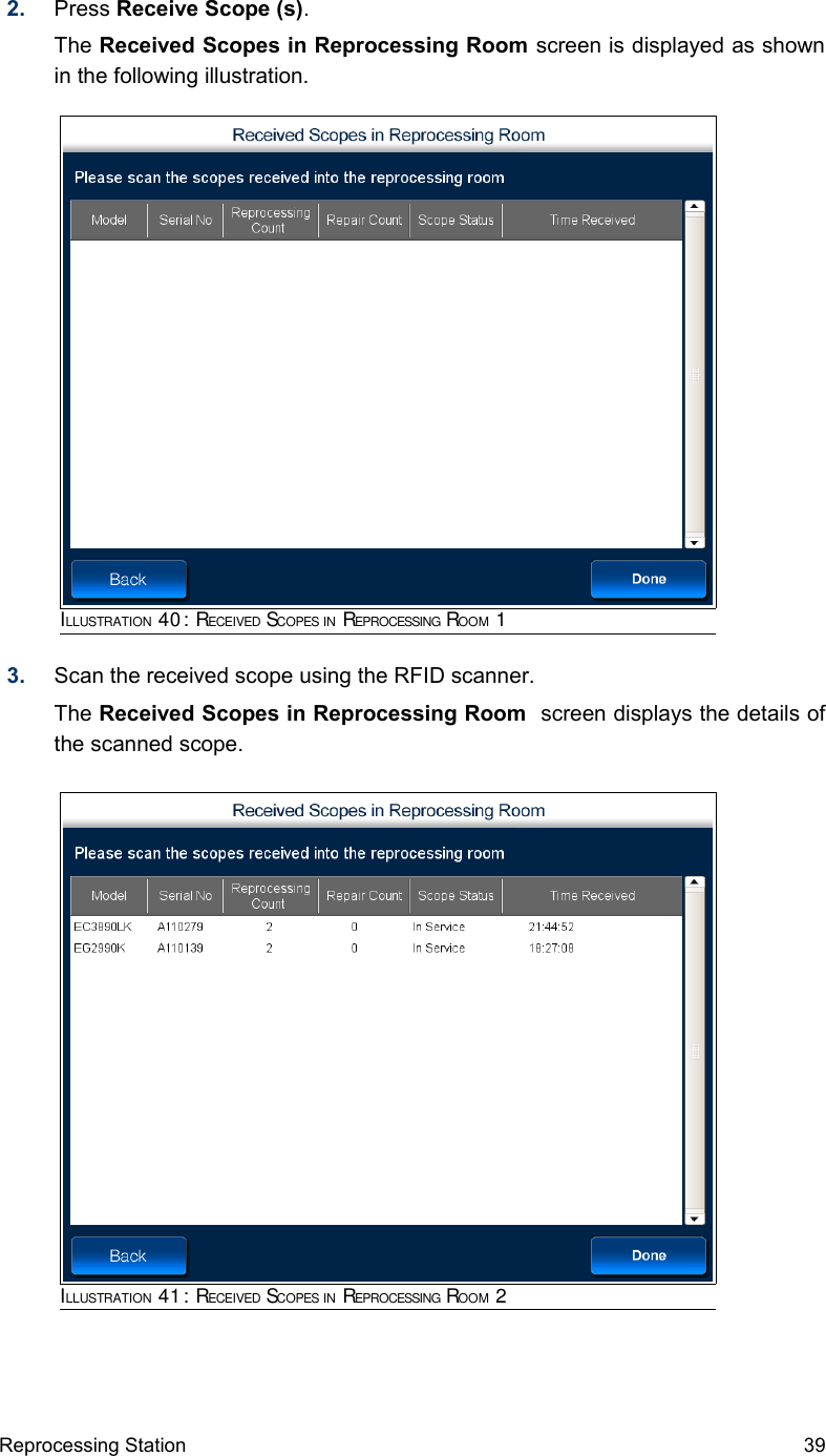 2. Press Receive Scope (s). The Received Scopes in Reprocessing Room screen is displayed as shown in the following illustration.3. Scan the received scope using the RFID scanner. The Received Scopes in Reprocessing Room  screen displays the details of the scanned scope.Reprocessing Station 39ILLUSTRATION 40: RECEIVED SCOPES IN REPROCESSING ROOM 1ILLUSTRATION 41: RECEIVED SCOPES IN REPROCESSING ROOM 2