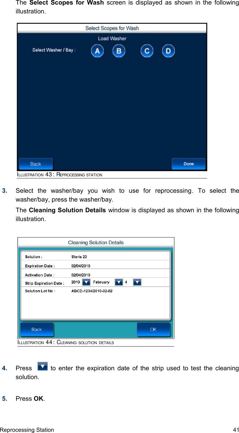 The  Select Scopes for Wash  screen is displayed as shown in the following illustration.3. Select   the   washer/bay   you   wish   to   use   for   reprocessing.   To   select   the washer/bay, press the washer/bay.The Cleaning Solution Details window is displayed as shown in the following illustration.4. Press      to enter the expiration date of the strip used to test the cleaning solution.5. Press OK.Reprocessing Station 41ILLUSTRATION 43: REPROCESSING STATIONILLUSTRATION 44: CLEANING SOLUTION DETAILS