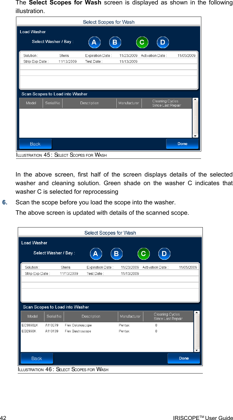 The  Select Scopes for Wash  screen is displayed as shown in the following illustration.In  the above screen,  first half of  the screen displays details of  the selected washer and cleaning solution. Green  shade   on  the   washer   C  indicates that washer C is selected for reprocessing6. Scan the scope before you load the scope into the washer.The above screen is updated with details of the scanned scope. 42 IRISCOPETM User GuideILLUSTRATION 45: SELECT SCOPES FOR WASHILLUSTRATION 46: SELECT SCOPES FOR WASH
