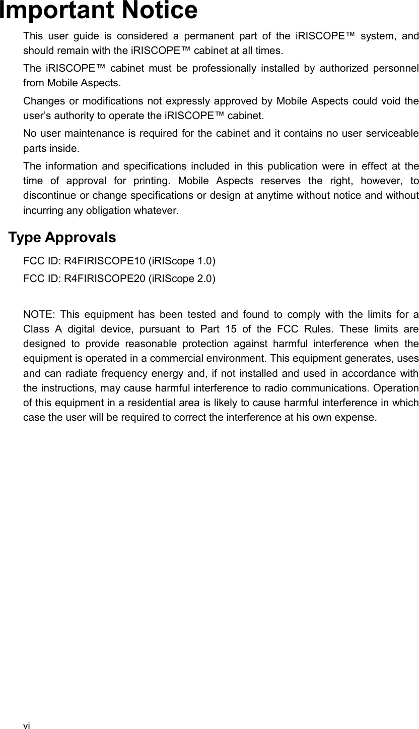 Important NoticeThis user guide is  considered a  permanent part  of   the   iRISCOPE™  system,  and should remain with the iRISCOPE™ cabinet at all times.The iRISCOPE™ cabinet must be professionally installed by authorized personnel from Mobile Aspects.Changes or modifications not expressly approved by Mobile Aspects could void the user’s authority to operate the iRISCOPE™ cabinet.No user maintenance is required for the cabinet and it contains no user serviceable parts inside.The information and specifications included in this publication were in effect at the time   of   approval   for   printing.   Mobile   Aspects   reserves   the   right,   however,   to discontinue or change specifications or design at anytime without notice and without incurring any obligation whatever. Type Approvals FCC ID: R4FIRISCOPE10 (iRIScope 1.0)FCC ID: R4FIRISCOPE20 (iRIScope 2.0)NOTE: This equipment has been tested and found to comply with the limits for a Class   A   digital   device,   pursuant   to   Part   15   of   the   FCC   Rules.   These   limits   are designed   to   provide   reasonable   protection  against  harmful  interference  when   the equipment is operated in a commercial environment. This equipment generates, uses and can radiate frequency energy and, if not installed and used in accordance with the instructions, may cause harmful interference to radio communications. Operation of this equipment in a residential area is likely to cause harmful interference in which case the user will be required to correct the interference at his own expense.vi
