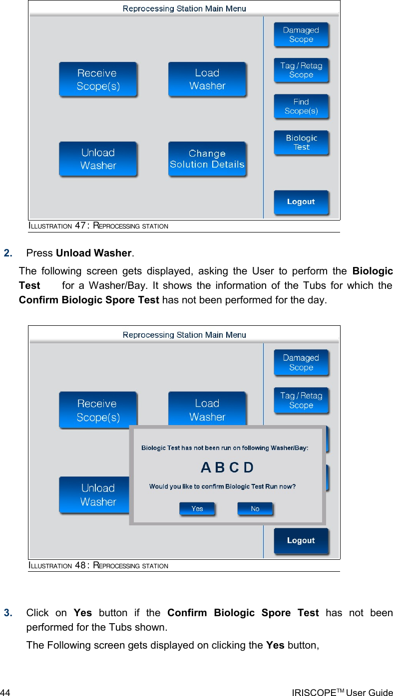 2. Press Unload Washer. The following screen gets displayed, asking the User to perform the  Biologic Test         for a Washer/Bay. It shows the information of the Tubs for which the Confirm Biologic Spore Test has not been performed for the day.3. Click   on  Yes  button   if   the  Confirm   Biologic   Spore   Test  has   not   been performed for the Tubs shown. The Following screen gets displayed on clicking the Yes button,44 IRISCOPETM User GuideILLUSTRATION 47: REPROCESSING STATIONILLUSTRATION 48: REPROCESSING STATION