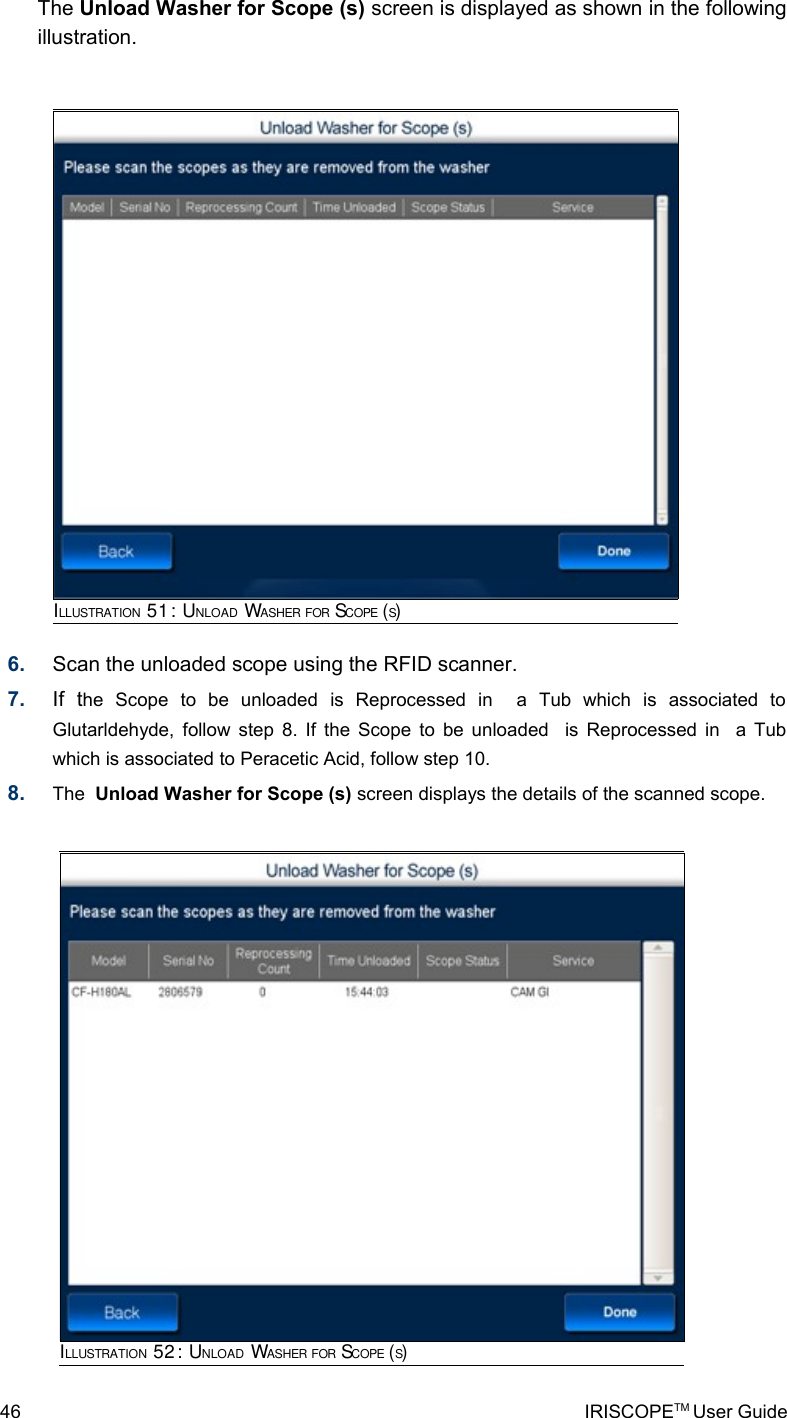 The Unload Washer for Scope (s) screen is displayed as shown in the following illustration.6. Scan the unloaded scope using the RFID scanner. 7. If   the   Scope   to   be   unloaded   is   Reprocessed   in     a   Tub   which   is   associated   to Glutarldehyde, follow step 8. If the Scope to be unloaded   is Reprocessed in   a Tub which is associated to Peracetic Acid, follow step 10.8. The  Unload Washer for Scope (s) screen displays the details of the scanned scope.46 IRISCOPETM User GuideILLUSTRATION 51: UNLOAD WASHER FOR SCOPE (S)ILLUSTRATION 52: UNLOAD WASHER FOR SCOPE (S)