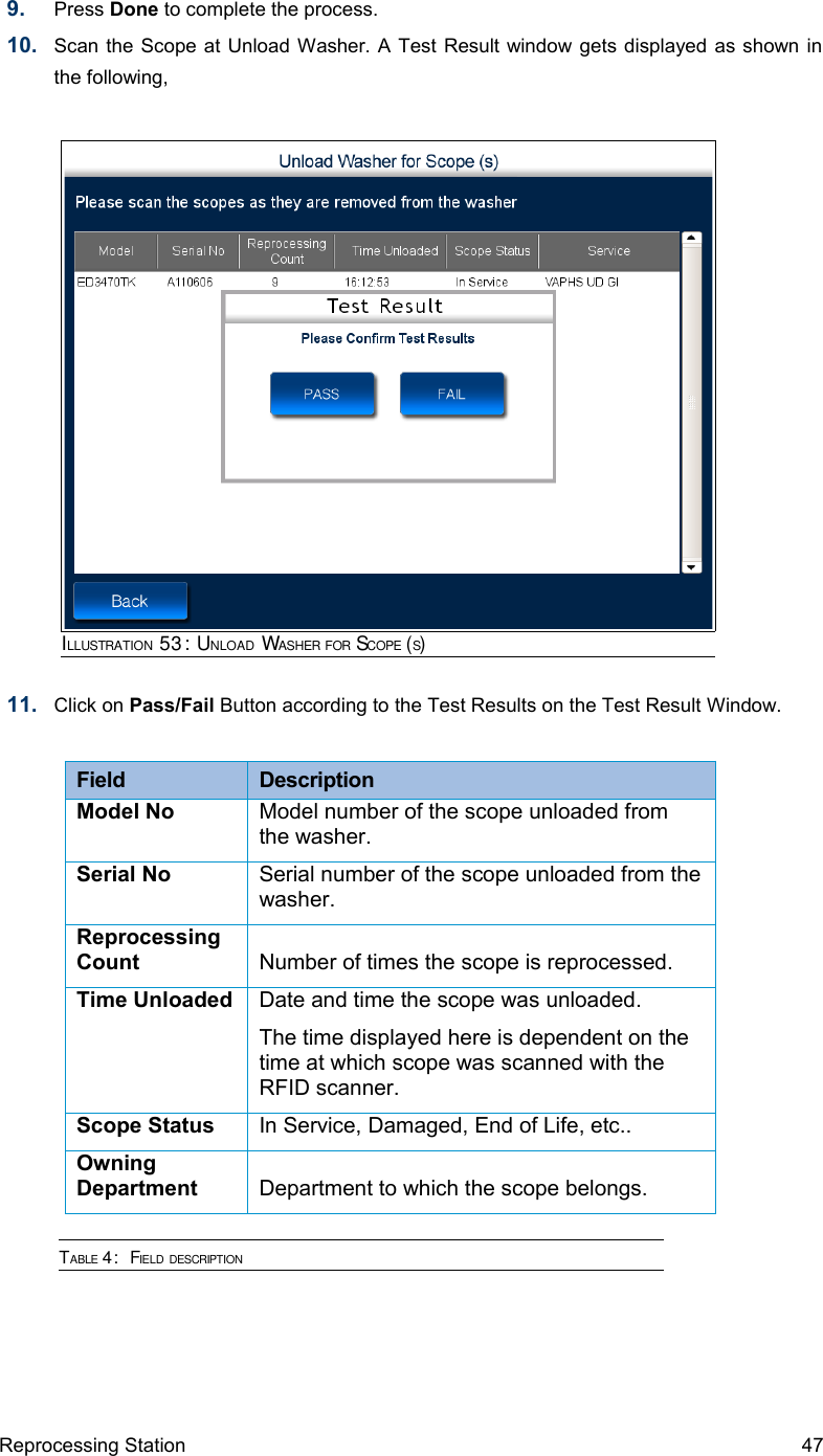 9. Press Done to complete the process.10. Scan the Scope at Unload Washer. A Test Result window gets displayed as shown in the following,11. Click on Pass/Fail Button according to the Test Results on the Test Result Window.Field  DescriptionModel No Model number of the scope unloaded from the washer.Serial No Serial number of the scope unloaded from the washer.Reprocessing Count Number of times the scope is reprocessed.Time Unloaded Date and time the scope was unloaded.The time displayed here is dependent on the time at which scope was scanned with the RFID scanner.Scope Status In Service, Damaged, End of Life, etc..Owning Department Department to which the scope belongs.TABLE 4:  FIELD DESCRIPTIONReprocessing Station 47ILLUSTRATION 53: UNLOAD WASHER FOR SCOPE (S)