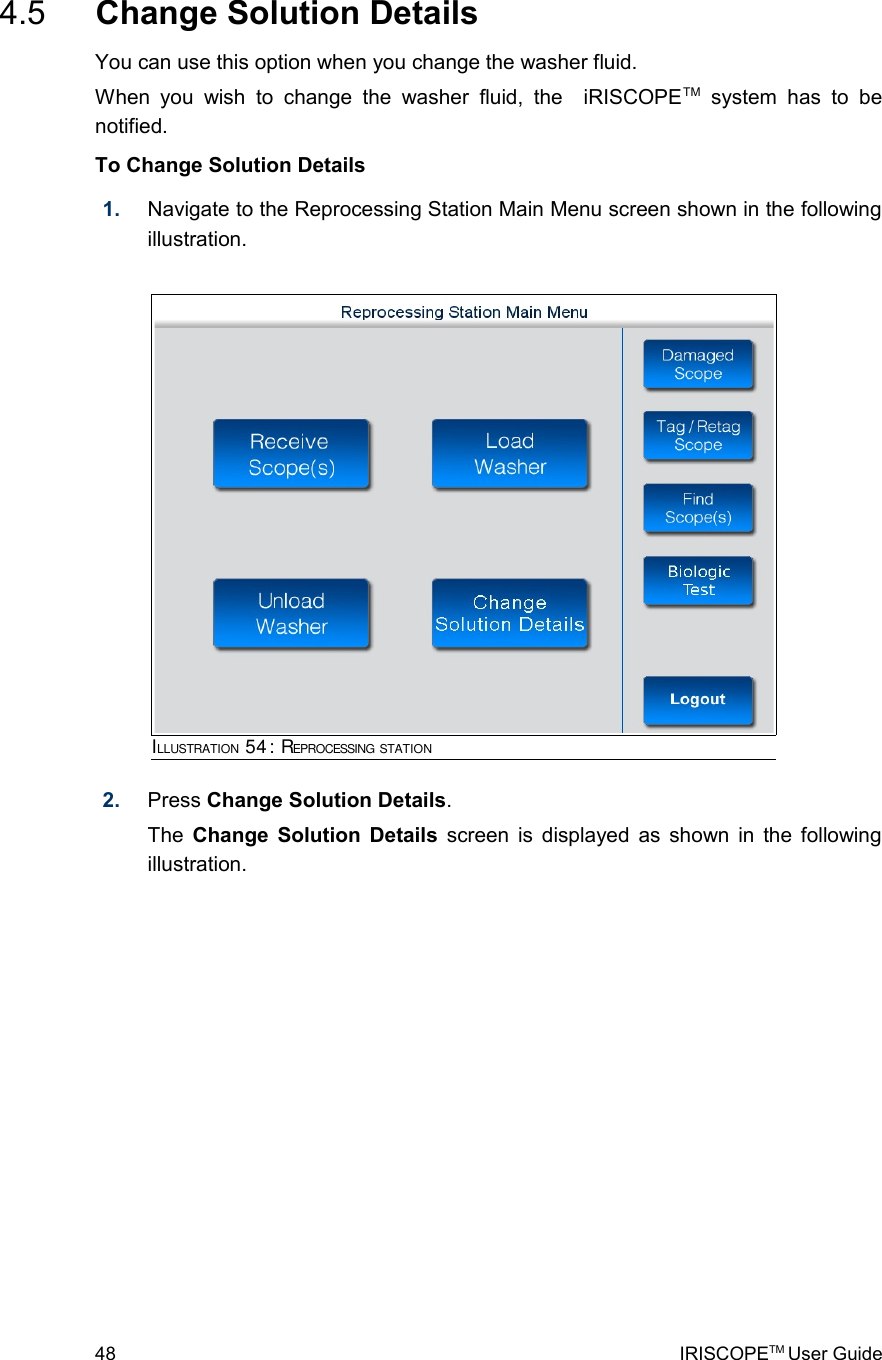  4.5  Change Solution DetailsYou can use this option when you change the washer fluid.When  you wish   to  change  the   washer  fluid, the   iRISCOPETM  system   has  to  be notified.To Change Solution Details1. Navigate to the Reprocessing Station Main Menu screen shown in the following illustration.2. Press Change Solution Details. The  Change Solution Details  screen is displayed as shown in the following illustration. 48 IRISCOPETM User GuideILLUSTRATION 54: REPROCESSING STATION