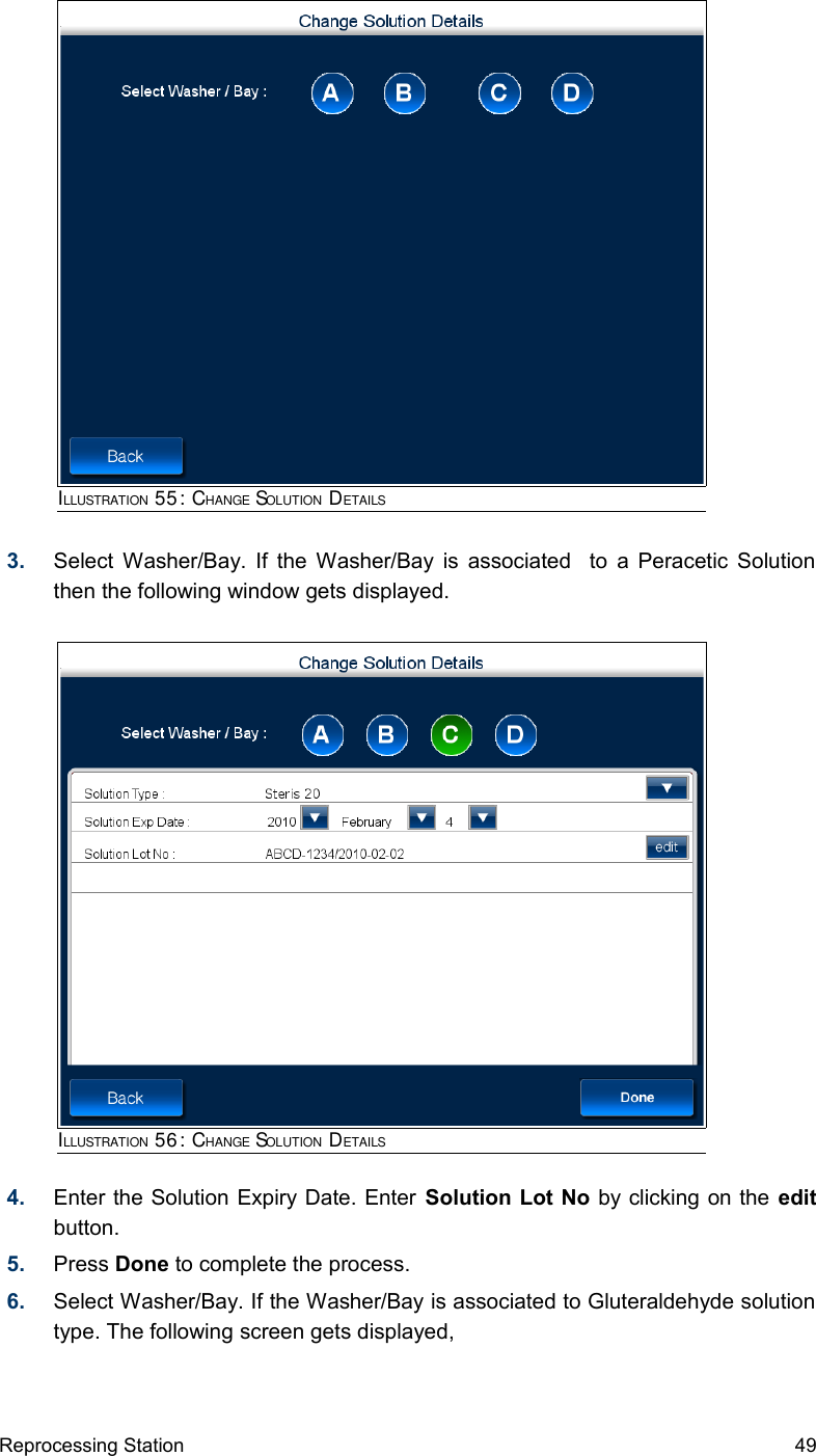 3. Select Washer/Bay. If the Washer/Bay is associated   to a Peracetic Solution then the following window gets displayed.4. Enter the Solution Expiry Date. Enter Solution Lot No by clicking on the edit button.5. Press Done to complete the process.6. Select Washer/Bay. If the Washer/Bay is associated to Gluteraldehyde solution type. The following screen gets displayed,Reprocessing Station 49ILLUSTRATION 55: CHANGE SOLUTION DETAILSILLUSTRATION 56: CHANGE SOLUTION DETAILS