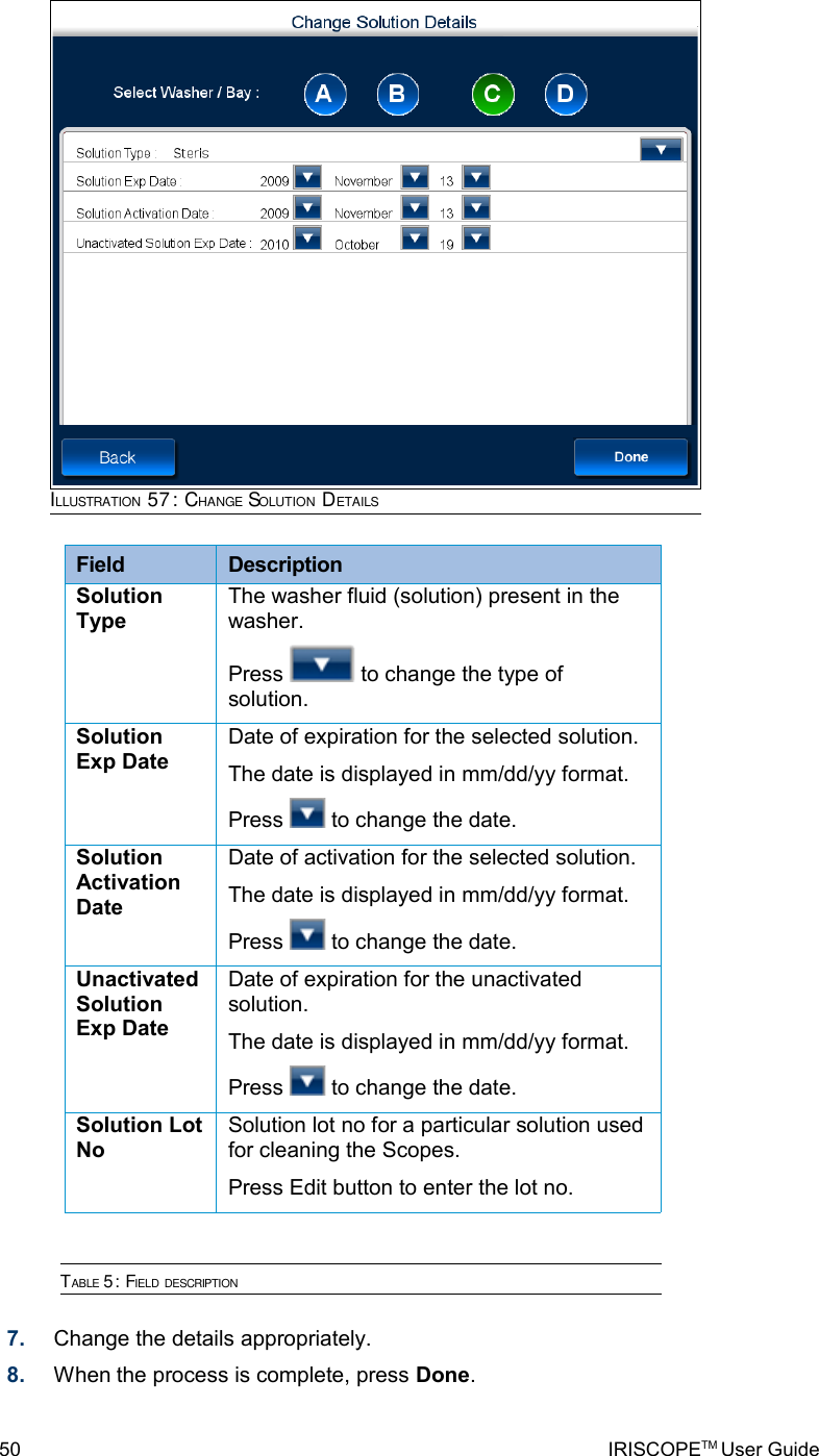 Field  DescriptionSolution TypeThe washer fluid (solution) present in the washer.Press   to change the type of solution.Solution Exp DateDate of expiration for the selected solution.The date is displayed in mm/dd/yy format.Press   to change the date.Solution Activation DateDate of activation for the selected solution.The date is displayed in mm/dd/yy format.Press   to change the date.Unactivated Solution Exp DateDate of expiration for the unactivated solution.The date is displayed in mm/dd/yy format.Press   to change the date.Solution Lot NoSolution lot no for a particular solution used for cleaning the Scopes.Press Edit button to enter the lot no.TABLE 5: FIELD DESCRIPTION7. Change the details appropriately.8. When the process is complete, press Done.50 IRISCOPETM User GuideILLUSTRATION 57: CHANGE SOLUTION DETAILS