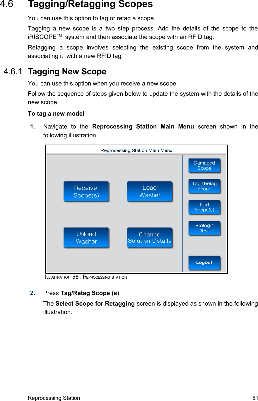  4.6  Tagging/Retagging ScopesYou can use this option to tag or retag a scope.Tagging a  new scope is a two step  process. Add the details of the scope to the iRISCOPETM  system and then associate the scope with an RFID tag.Retagging   a   scope   involves   selecting   the   existing   scope   from   the   system   and associating it  with a new RFID tag. 4.6.1  Tagging New ScopeYou can use this option when you receive a new scope.Follow the sequence of steps given below to update the system with the details of the new scope.To tag a new model1. Navigate   to   the  Reprocessing   Station   Main   Menu  screen   shown   in   the following illustration.2. Press Tag/Retag Scope (s). The Select Scope for Retagging screen is displayed as shown in the following illustration.Reprocessing Station 51ILLUSTRATION 58: REPROCESSING STATION