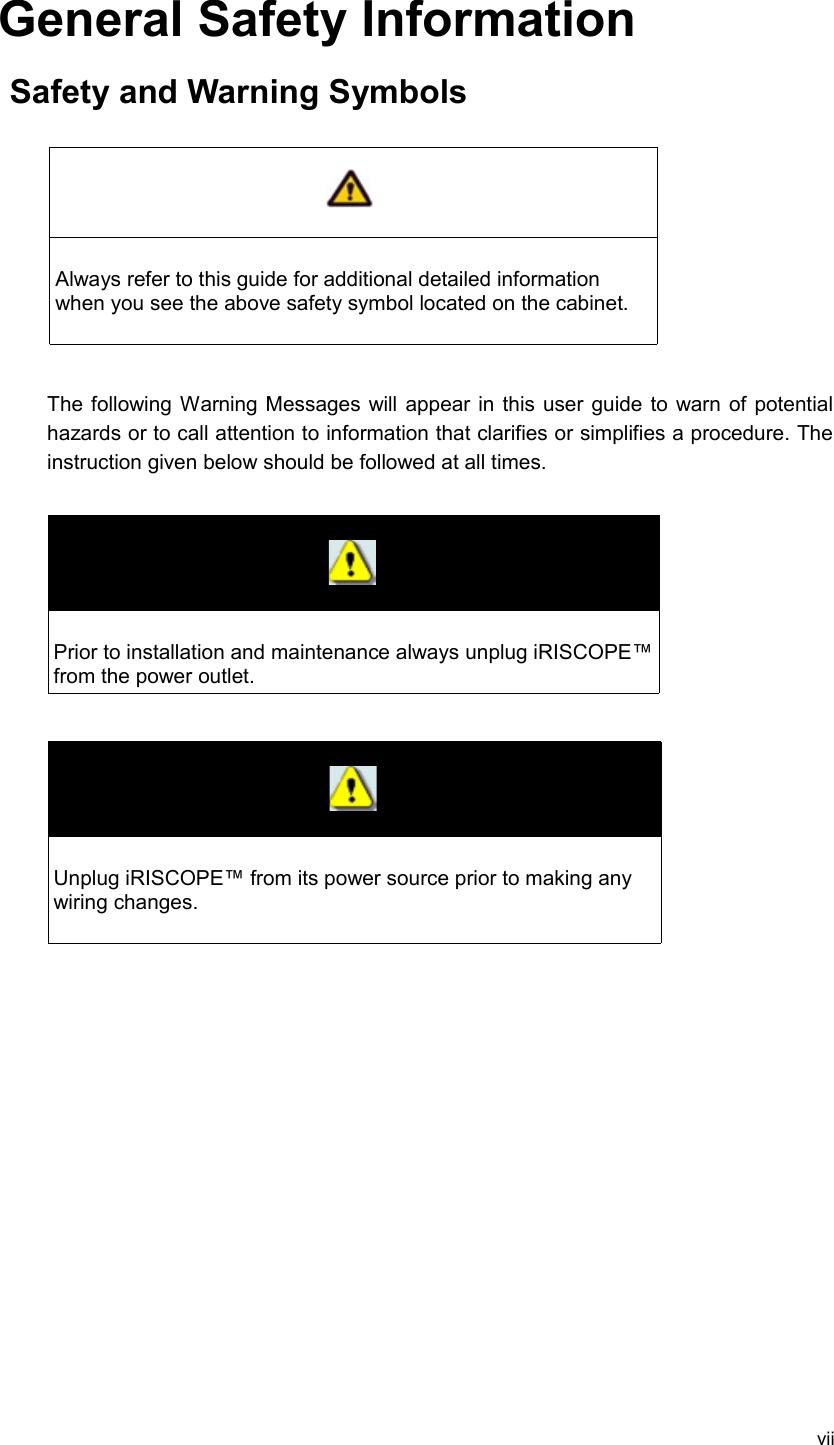 General Safety InformationSafety and Warning SymbolsAlways refer to this guide for additional detailed information when you see the above safety symbol located on the cabinet. The following Warning Messages will appear in this user guide to warn of potential hazards or to call attention to information that clarifies or simplifies a procedure. The instruction given below should be followed at all times.Prior to installation and maintenance always unplug iRISCOPE™ from the power outlet.Unplug iRISCOPE™ from its power source prior to making any wiring changes.vii