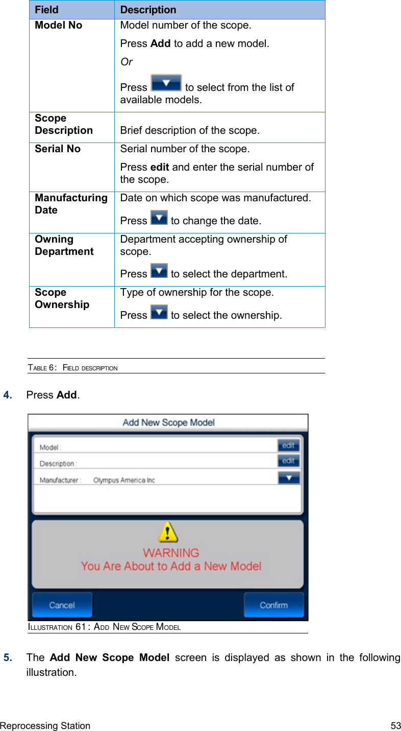 Field  DescriptionModel No Model number of the scope.Press Add to add a new model.OrPress   to select from the list of available models.Scope Description Brief description of the scope.Serial No Serial number of the scope.Press edit and enter the serial number of the scope.Manufacturing DateDate on which scope was manufactured.Press   to change the date.Owning DepartmentDepartment accepting ownership of scope.Press   to select the department.Scope OwnershipType of ownership for the scope.Press   to select the ownership.TABLE 6:  FIELD DESCRIPTION4. Press Add.5. The  Add  New Scope  Model  screen is displayed as  shown in the following illustration.Reprocessing Station 53ILLUSTRATION 61: ADD NEW SCOPE MODEL