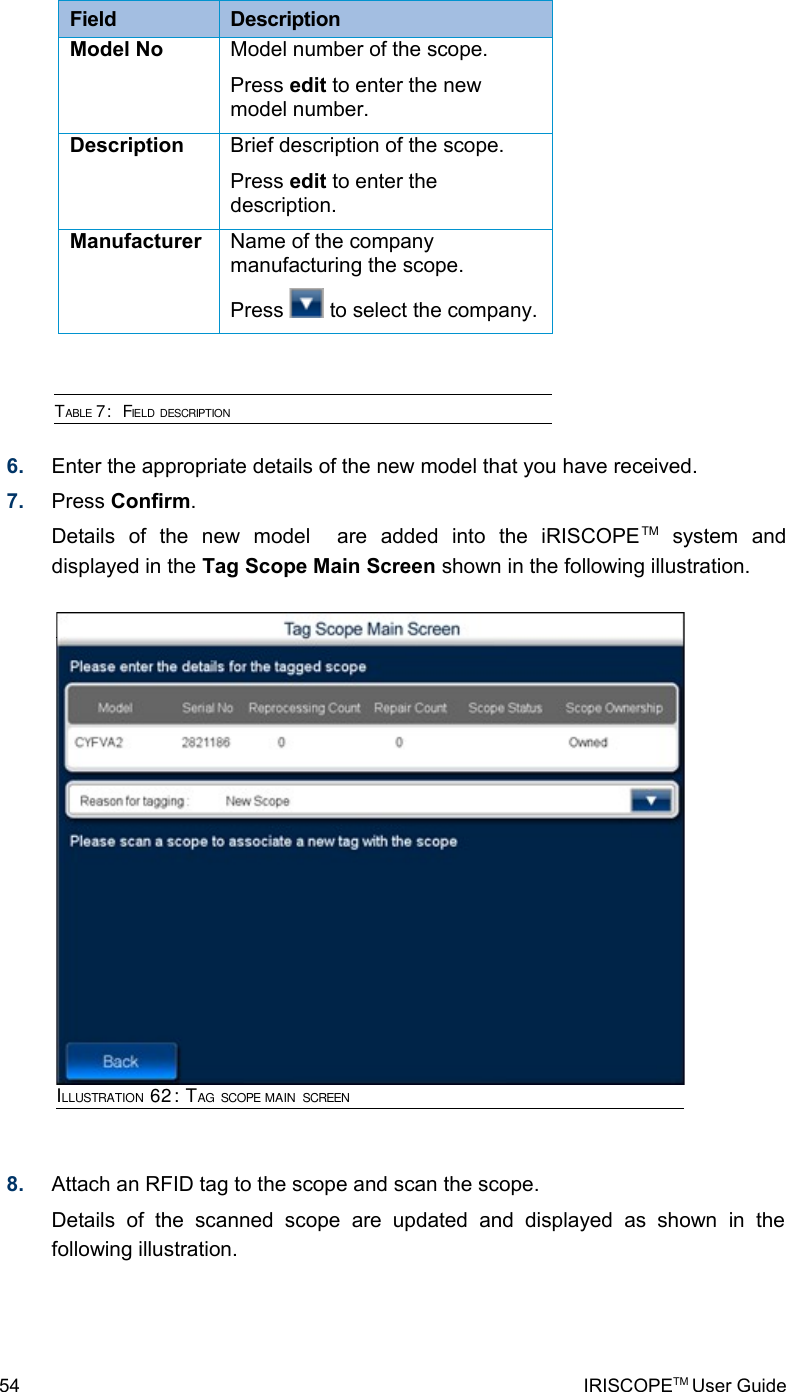 Field  DescriptionModel No Model number of the scope.Press edit to enter the new model number.Description Brief description of the scope.Press edit to enter the description.Manufacturer  Name of the company manufacturing the scope.Press   to select the company.TABLE 7:  FIELD DESCRIPTION6. Enter the appropriate details of the new model that you have received.7. Press Confirm.Details   of   the   new   model     are   added   into   the   iRISCOPETM  system   and displayed in the Tag Scope Main Screen shown in the following illustration.8. Attach an RFID tag to the scope and scan the scope.Details   of   the   scanned   scope   are   updated   and   displayed   as   shown   in   the following illustration.54 IRISCOPETM User GuideILLUSTRATION 62: TAG SCOPE MAIN SCREEN