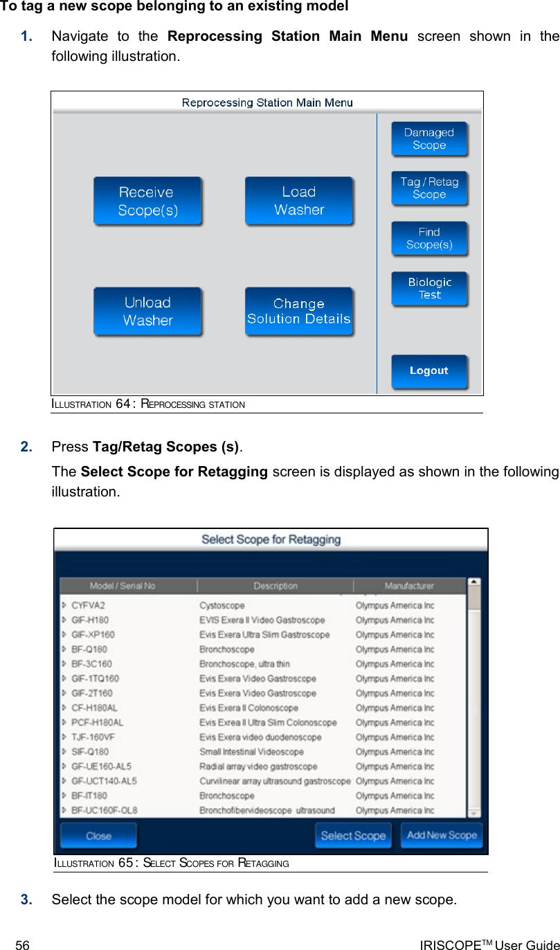 To tag a new scope belonging to an existing model1. Navigate   to   the  Reprocessing   Station   Main   Menu  screen   shown   in   the following illustration.2. Press Tag/Retag Scopes (s). The Select Scope for Retagging screen is displayed as shown in the following illustration.3. Select the scope model for which you want to add a new scope.56 IRISCOPETM User GuideILLUSTRATION 64: REPROCESSING STATIONILLUSTRATION 65: SELECT SCOPES FOR RETAGGING