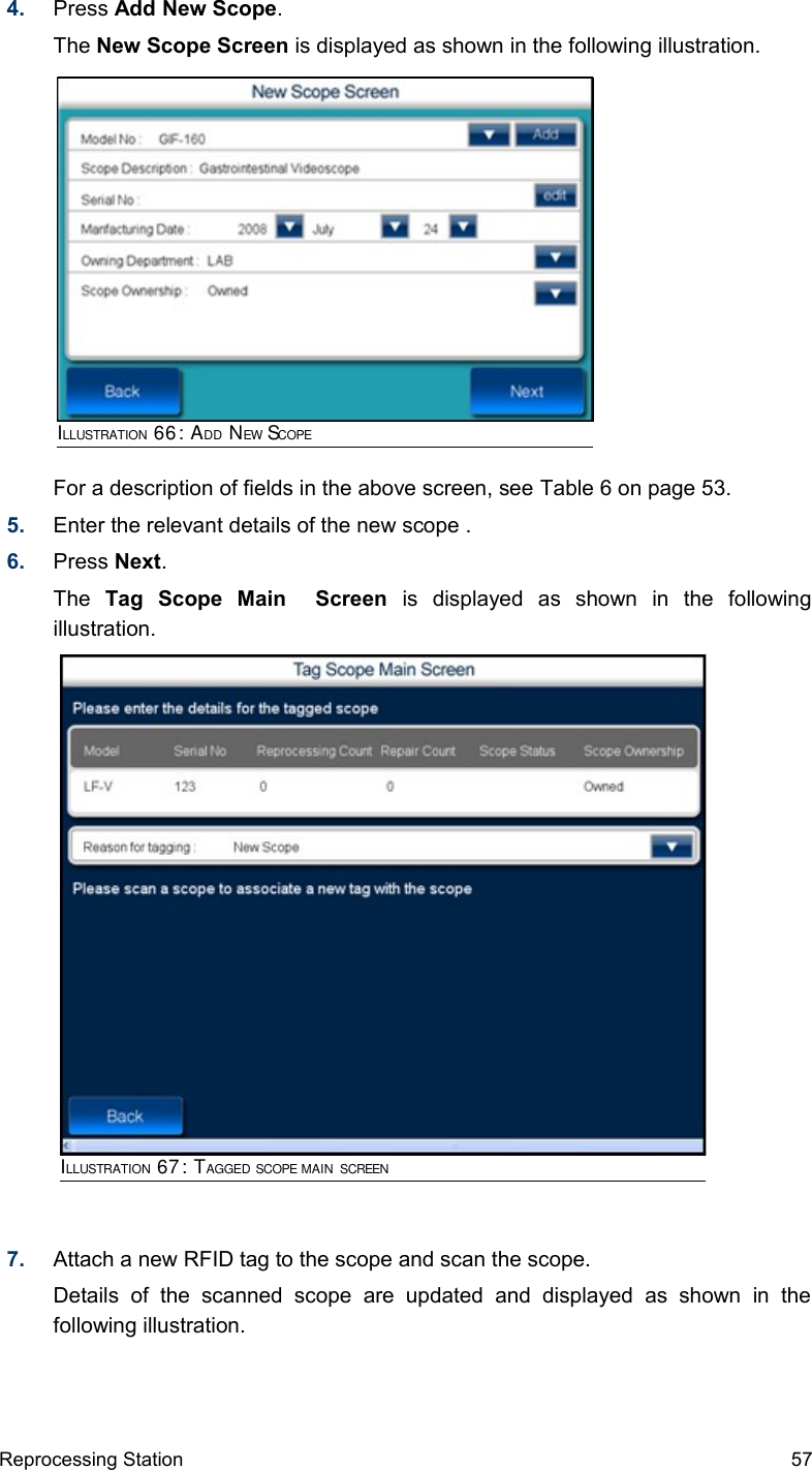 4. Press Add New Scope.The New Scope Screen is displayed as shown in the following illustration.For a description of fields in the above screen, see Table 6 on page 53.5. Enter the relevant details of the new scope .6. Press Next.The  Tag   Scope   Main     Screen  is   displayed   as   shown   in   the   following illustration. 7. Attach a new RFID tag to the scope and scan the scope. Details   of   the   scanned   scope   are   updated   and   displayed   as   shown   in   the following illustration.Reprocessing Station 57ILLUSTRATION 67: TAGGED SCOPE MAIN SCREENILLUSTRATION 66: ADD NEW SCOPE