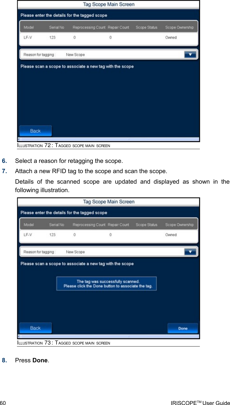 6. Select a reason for retagging the scope.7. Attach a new RFID tag to the scope and scan the scope. Details   of   the   scanned   scope   are   updated   and   displayed   as   shown   in   the following illustration.8. Press Done.60 IRISCOPETM User GuideILLUSTRATION 72: TAGGED SCOPE MAIN SCREENILLUSTRATION 73: TAGGED SCOPE MAIN SCREEN