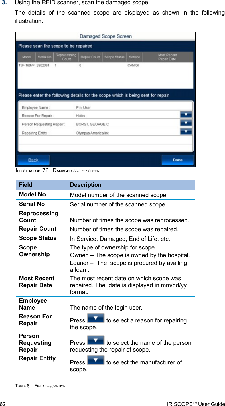 3. Using the RFID scanner, scan the damaged scope.The   details   of   the   scanned   scope   are   displayed   as   shown   in   the   following illustration.Field  DescriptionModel No Model number of the scanned scope.Serial No Serial number of the scanned scope.Reprocessing Count Number of times the scope was reprocessed.Repair Count Number of times the scope was repaired. Scope Status In Service, Damaged, End of Life, etc..Scope OwnershipThe type of ownership for scope. Owned – The scope is owned by the hospital.Loaner –  The  scope is procured by availing a loan .Most Recent Repair DateThe most recent date on which scope was repaired. The  date is displayed in mm/dd/yy format.Employee Name The name of the login user.Reason For Repair Press   to select a reason for repairing the scope.Person Requesting RepairPress   to select the name of the person requesting the repair of scope.  Repair Entity Press   to select the manufacturer of scope. TABLE 8:  FIELD DESCRIPTION62 IRISCOPETM User GuideILLUSTRATION 76: DAMAGED SCOPE SCREEN