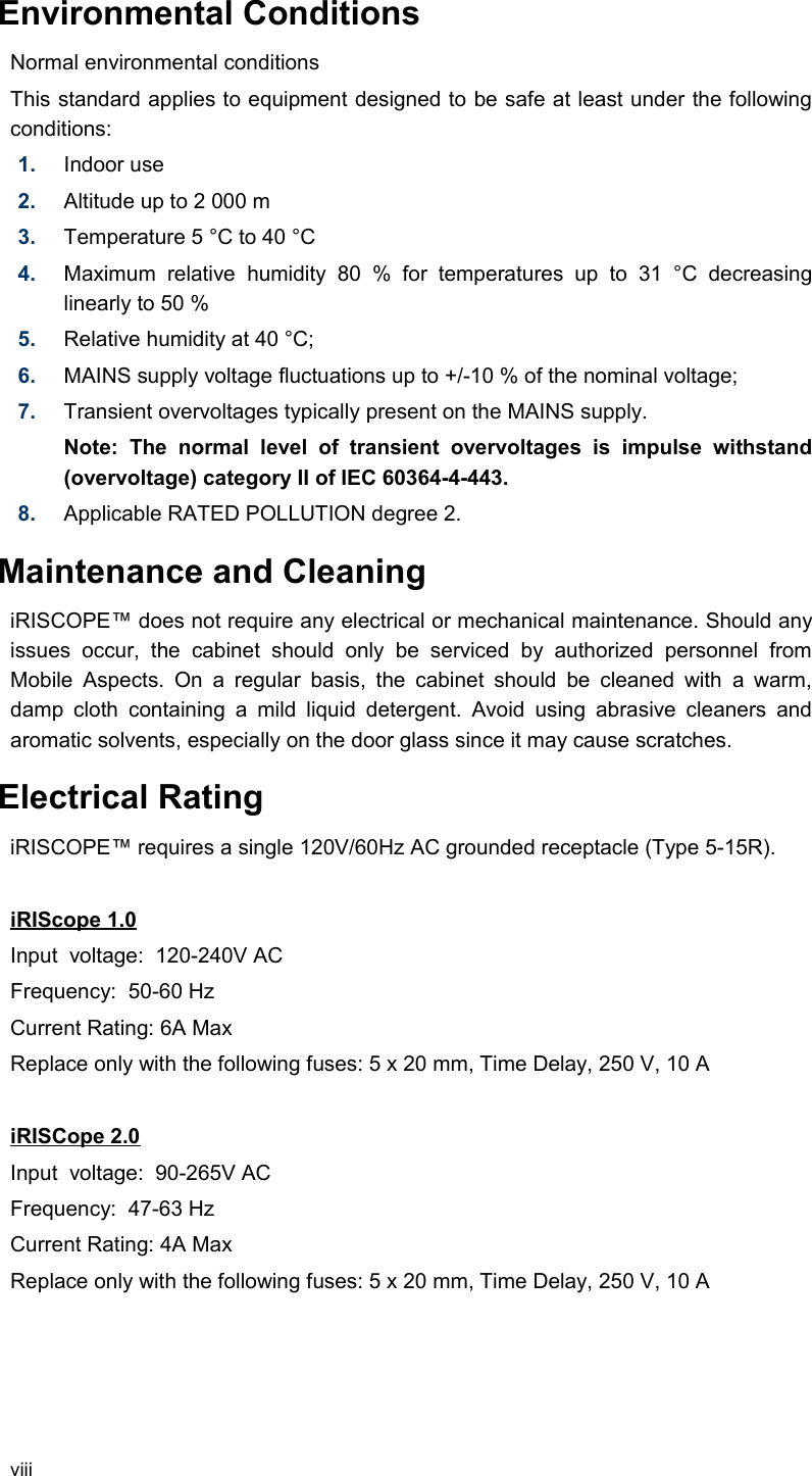           Environmental Conditions Normal environmental conditions This standard applies to equipment designed to be safe at least under the following conditions: 1. Indoor use2. Altitude up to 2 000 m3. Temperature 5 °C to 40 °C4. Maximum   relative   humidity  80   %   for   temperatures  up   to   31   °C   decreasing linearly to 50 % 5. Relative humidity at 40 °C; 6. MAINS supply voltage fluctuations up to +/-10 % of the nominal voltage; 7. Transient overvoltages typically present on the MAINS supply. Note:   The   normal   level   of   transient   overvoltages   is   impulse   withstand (overvoltage) category II of IEC 60364-4-443. 8. Applicable RATED POLLUTION degree 2.           Maintenance and CleaningiRISCOPE™ does not require any electrical or mechanical maintenance. Should any issues   occur,   the   cabinet   should   only   be   serviced   by   authorized   personnel   from Mobile  Aspects. On a  regular basis,  the cabinet should  be cleaned with   a warm, damp  cloth  containing a mild liquid detergent. Avoid using abrasive cleaners   and aromatic solvents, especially on the door glass since it may cause scratches.          Electrical RatingiRISCOPE™ requires a single 120V/60Hz AC grounded receptacle (Type 5-15R).  iRIScope 1.0Input  voltage:  120-240V ACFrequency:  50-60 HzCurrent Rating: 6A MaxReplace only with the following fuses: 5 x 20 mm, Time Delay, 250 V, 10 AiRISCope 2.0Input  voltage:  90-265V ACFrequency:  47-63 HzCurrent Rating: 4A MaxReplace only with the following fuses: 5 x 20 mm, Time Delay, 250 V, 10 Aviii