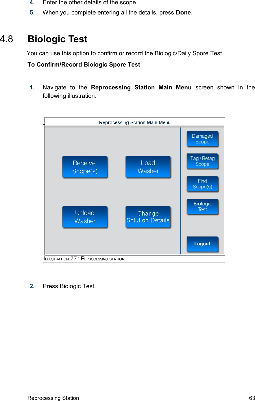 4. Enter the other details of the scope.5. When you complete entering all the details, press Done. 4.8  Biologic Test      You can use this option to confirm or record the Biologic/Daily Spore Test.To Confirm/Record Biologic Spore Test1. Navigate   to   the  Reprocessing   Station   Main   Menu  screen   shown   in   the following illustration.2. Press Biologic Test.Reprocessing Station 63ILLUSTRATION 77: REPROCESSING STATION