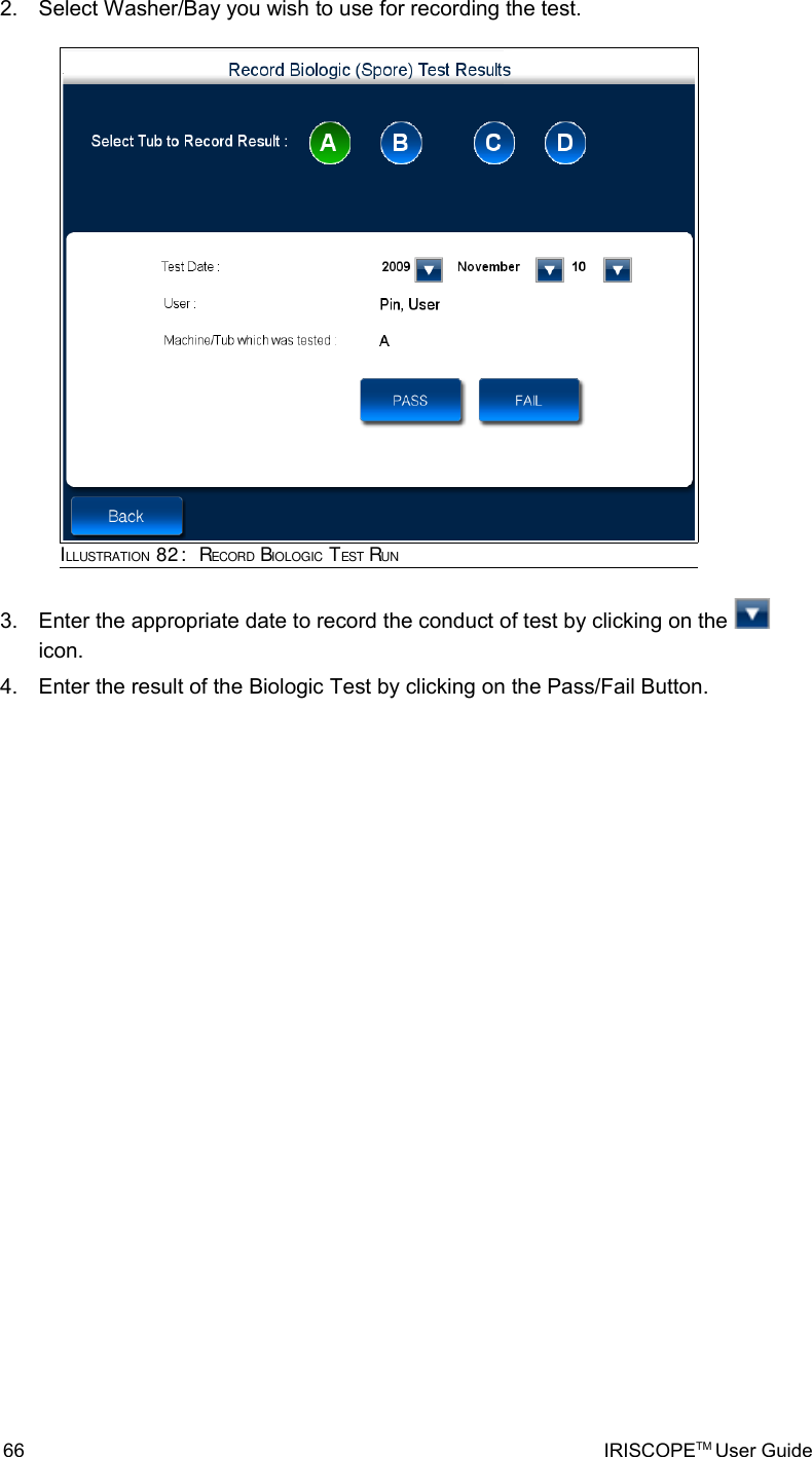 2. Select Washer/Bay you wish to use for recording the test.3. Enter the appropriate date to record the conduct of test by clicking on the   icon.4. Enter the result of the Biologic Test by clicking on the Pass/Fail Button.66 IRISCOPETM User GuideILLUSTRATION 82:  RECORD BIOLOGIC TEST RUN