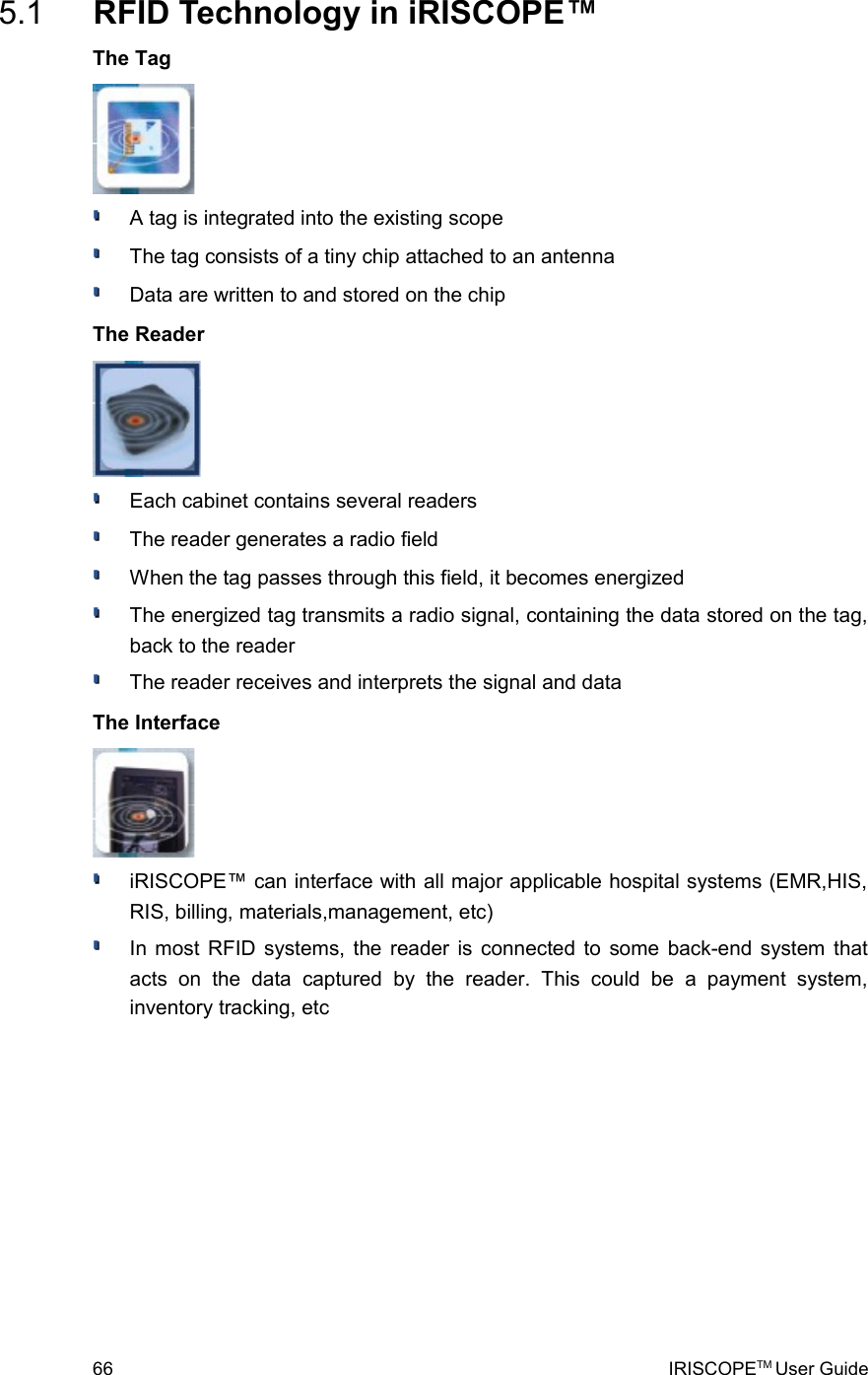  5.1  RFID Technology in iRISCOPE™The TagA tag is integrated into the existing scopeThe tag consists of a tiny chip attached to an antennaData are written to and stored on the chipThe ReaderEach cabinet contains several readersThe reader generates a radio fieldWhen the tag passes through this field, it becomes energizedThe energized tag transmits a radio signal, containing the data stored on the tag, back to the readerThe reader receives and interprets the signal and dataThe InterfaceiRISCOPE™ can interface with all major applicable hospital systems (EMR,HIS, RIS, billing, materials,management, etc)In most RFID systems, the reader is connected to some back-end system that acts   on   the   data   captured   by   the   reader.   This   could   be   a   payment   system, inventory tracking, etc66 IRISCOPETM User Guide