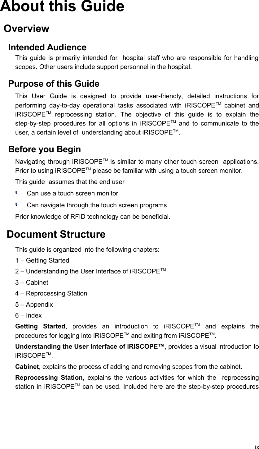 About this GuideOverviewIntended AudienceThis guide is primarily intended for   hospital staff who are responsible for handling scopes. Other users include support personnel in the hospital.Purpose of this GuideThis   User   Guide   is   designed   to   provide   user-friendly,   detailed   instructions   for performing  day-to-day  operational  tasks associated   with  iRISCOPETM  cabinet  and iRISCOPETM  reprocessing   station.   The  objective   of   this   guide   is   to   explain   the step-by-step procedures for all options in  iRISCOPETM  and to communicate to the user, a certain level of  understanding about iRISCOPETM.Before you BeginNavigating through iRISCOPETM is similar to many other touch screen  applications. Prior to using iRISCOPETM please be familiar with using a touch screen monitor.This guide  assumes that the end userCan use a touch screen monitorCan navigate through the touch screen programsPrior knowledge of RFID technology can be beneficial. Document StructureThis guide is organized into the following chapters:1 – Getting Started2 – Understanding the User Interface of iRISCOPETM3 – Cabinet4 – Reprocessing Station5 – Appendix6 – Index Getting   Started,   provides   an   introduction   to   iRISCOPETM  and   explains   the procedures for logging into iRISCOPETM and exiting from iRISCOPETM.Understanding the User Interface of iRISCOPE™, provides a visual introduction to iRISCOPETM.Cabinet, explains the process of adding and removing scopes from the cabinet. Reprocessing Station, explains the various activities for which the   reprocessing station in iRISCOPETM  can be used. Included here are the step-by-step procedures ix