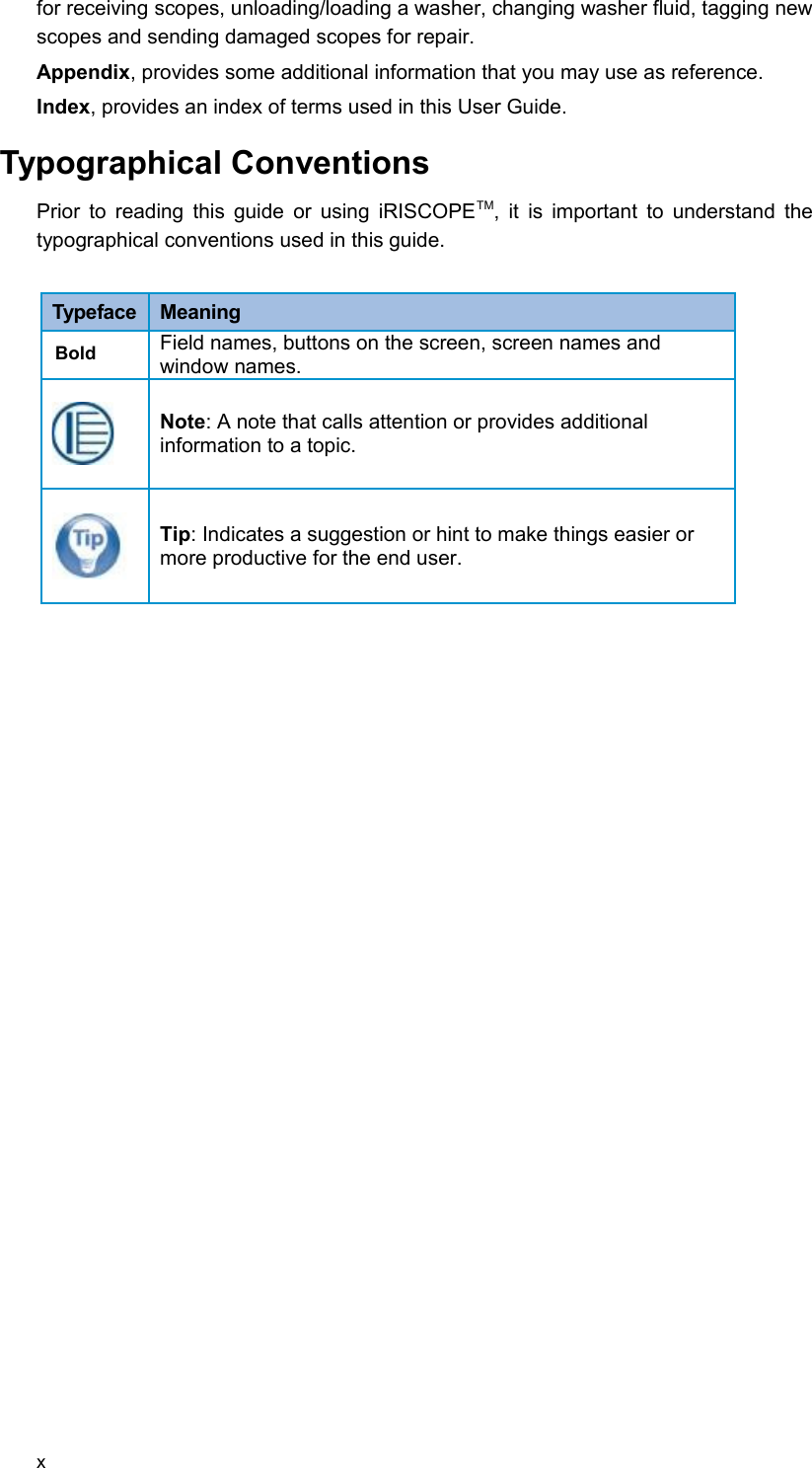 for receiving scopes, unloading/loading a washer, changing washer fluid, tagging new scopes and sending damaged scopes for repair. Appendix, provides some additional information that you may use as reference.Index, provides an index of terms used in this User Guide. Typographical ConventionsPrior to reading this guide or using iRISCOPETM, it is important to understand the typographical conventions used in this guide. Typeface  MeaningBold Field names, buttons on the screen, screen names and window names.Note: A note that calls attention or provides additional information to a topic.Tip: Indicates a suggestion or hint to make things easier or more productive for the end user.x