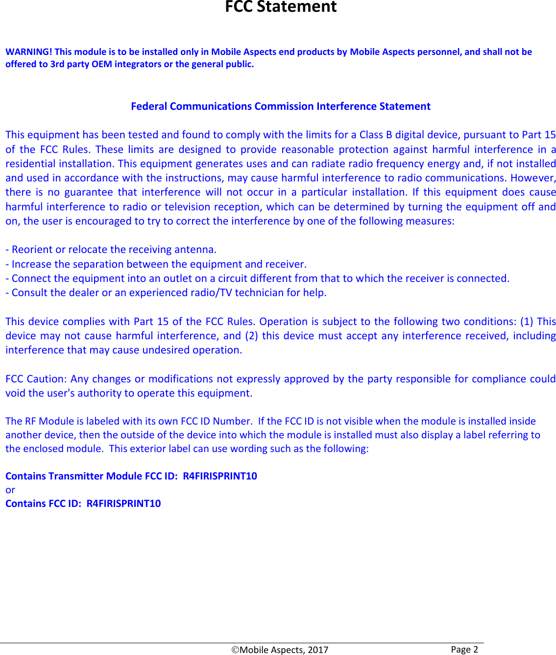   Mobile Aspects, 2017 Page 2     FCC Statement  WARNING! This module is to be installed only in Mobile Aspects end products by Mobile Aspects personnel, and shall not be offered to 3rd party OEM integrators or the general public.   Federal Communications Commission Interference Statement  This equipment has been tested and found to comply with the limits for a Class B digital device, pursuant to Part 15 of  the  FCC  Rules.  These  limits  are  designed  to  provide  reasonable  protection  against  harmful  interference  in  a residential installation. This equipment generates uses and can radiate radio frequency energy and, if not installed and used in accordance with the instructions, may cause harmful interference to radio communications. However, there  is  no  guarantee  that  interference  will  not  occur  in  a  particular  installation.  If  this  equipment  does  cause harmful interference to radio or television reception, which can be determined by turning the equipment off and on, the user is encouraged to try to correct the interference by one of the following measures:  - Reorient or relocate the receiving antenna. - Increase the separation between the equipment and receiver. - Connect the equipment into an outlet on a circuit different from that to which the receiver is connected. - Consult the dealer or an experienced radio/TV technician for help.  This device complies with Part 15 of the FCC Rules. Operation is subject to the following two conditions: (1) This device may not cause harmful interference,  and (2)  this device must accept any interference  received, including interference that may cause undesired operation.  FCC Caution: Any changes or modifications not expressly approved by the party responsible for compliance could void the user&apos;s authority to operate this equipment.  The RF Module is labeled with its own FCC ID Number.  If the FCC ID is not visible when the module is installed inside another device, then the outside of the device into which the module is installed must also display a label referring to the enclosed module.  This exterior label can use wording such as the following:   Contains Transmitter Module FCC ID:  R4FIRISPRINT10 or Contains FCC ID:  R4FIRISPRINT10      