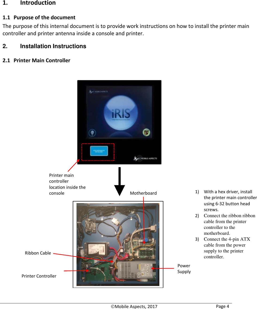   Mobile Aspects, 2017 Page 4     1. Introduction 1.1 Purpose of the document The purpose of this internal document is to provide work instructions on how to install the printer main controller and printer antenna inside a console and printer. 2.  Installation Instructions 2.1 Printer Main Controller                                  Printer main controller  location inside the console  1) With a hex driver, install the printer main controller using 6-32 button head screws. 2) Connect the ribbon ribbon cable from the printer controller to the motherboard. 3) Connect the 4-pin ATX cable from the power supply to the printer controller. Motherboard Printer Controller Power Supply Ribbon Cable 