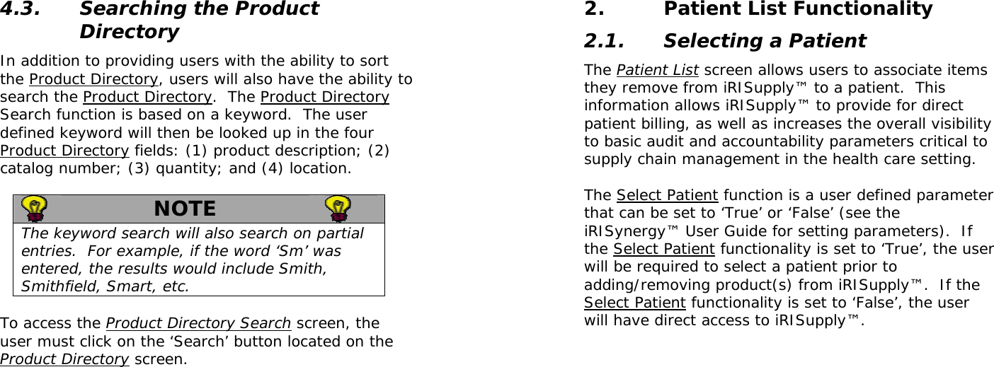  4.3. Searching the Product Directory In addition to providing users with the ability to sort the Product Directory, users will also have the ability to search the Product Directory.  The Product Directory Search function is based on a keyword.  The user defined keyword will then be looked up in the four Product Directory fields: (1) product description; (2) catalog number; (3) quantity; and (4) location.     NOTE   The keyword search will also search on partial entries.  For example, if the word ‘Sm’ was entered, the results would include Smith, Smithfield, Smart, etc.  To access the Product Directory Search screen, the user must click on the ‘Search’ button located on the Product Directory screen.   2. Patient List Functionality 2.1. Selecting a Patient The Patient List screen allows users to associate items they remove from iRISupply™ to a patient.  This information allows iRISupply™ to provide for direct patient billing, as well as increases the overall visibility to basic audit and accountability parameters critical to supply chain management in the health care setting.    The Select Patient function is a user defined parameter that can be set to ‘True’ or ‘False’ (see the iRISynergy™ User Guide for setting parameters).  If the Select Patient functionality is set to ‘True’, the user will be required to select a patient prior to adding/removing product(s) from iRISupply™.  If the Select Patient functionality is set to ‘False’, the user will have direct access to iRISupply™.  