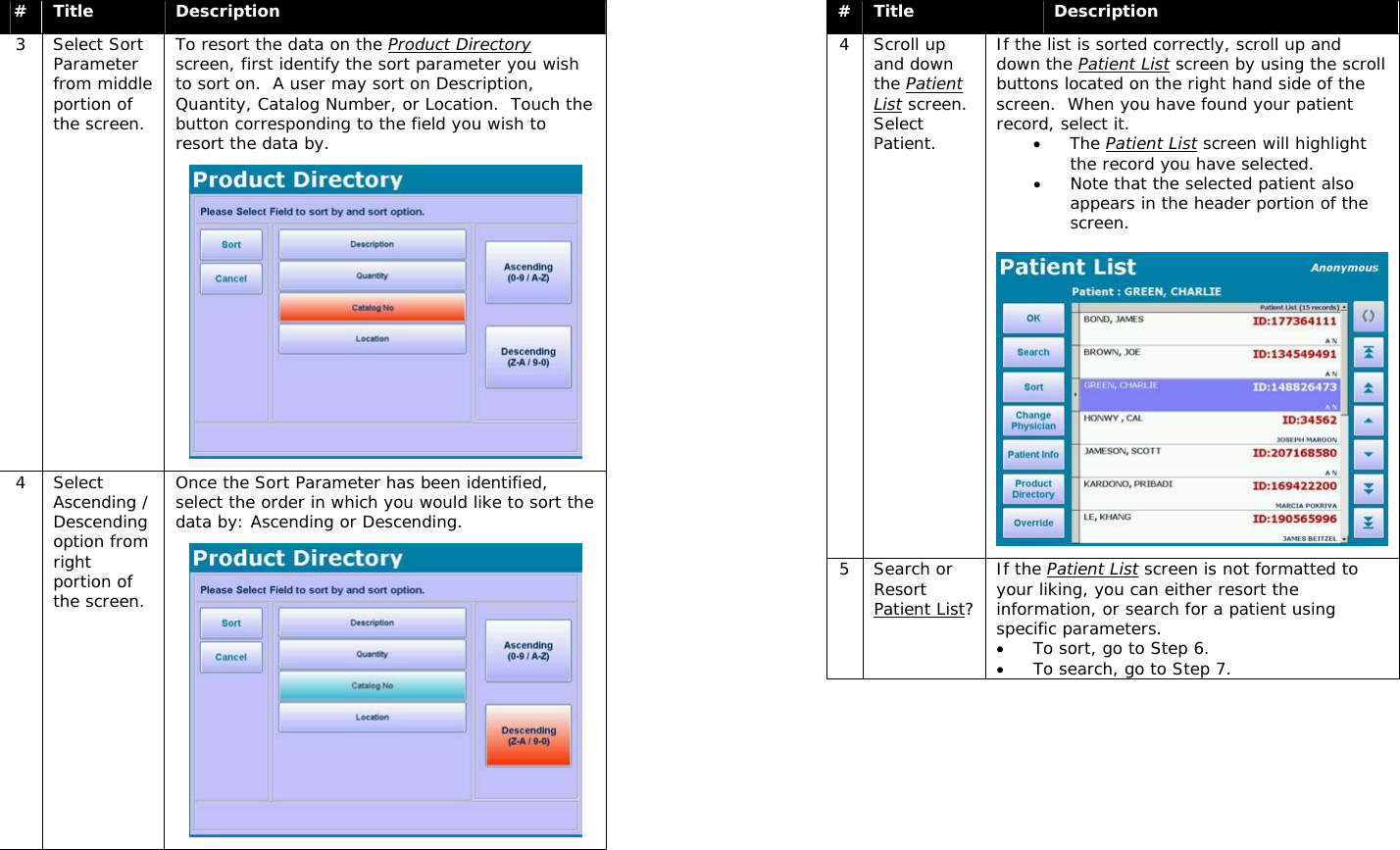  #  Title  Description 3 Select Sort Parameter from middle portion of the screen. To resort the data on the Product Directory screen, first identify the sort parameter you wish to sort on.  A user may sort on Description, Quantity, Catalog Number, or Location.  Touch the button corresponding to the field you wish to resort the data by.  4 Select Ascending / Descending option from right portion of the screen. Once the Sort Parameter has been identified, select the order in which you would like to sort the data by: Ascending or Descending.   #  Title  Description 4 Scroll up and down the Patient List screen.  Select Patient. If the list is sorted correctly, scroll up and down the Patient List screen by using the scroll buttons located on the right hand side of the screen.  When you have found your patient record, select it.  • The Patient List screen will highlight the record you have selected. • Note that the selected patient also appears in the header portion of the screen.   5 Search or Resort Patient List? If the Patient List screen is not formatted to your liking, you can either resort the information, or search for a patient using specific parameters.   • To sort, go to Step 6.   • To search, go to Step 7. 