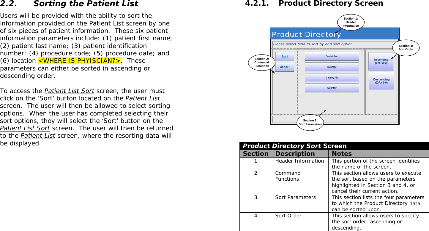  2.2. Sorting the Patient List Users will be provided with the ability to sort the information provided on the Patient List screen by one of six pieces of patient information.  These six patient information parameters include: (1) patient first name; (2) patient last name; (3) patient identification number; (4) procedure code; (5) procedure date; and (6) location &lt;WHERE IS PHYISCIAN?&gt;.  These parameters can either be sorted in ascending or descending order.  To access the Patient List Sort screen, the user must click on the ‘Sort’ button located on the Patient List screen.  The user will then be allowed to select sorting options.  When the user has completed selecting their sort options, they will select the ‘Sort’ button on the Patient List Sort screen.  The user will then be returned to the Patient List screen, where the resorting data will be displayed.   4.2.1. Product Directory Screen Product DirectorySection 1:HeaderInformationPlease select field to sort by and sort optionSection 2:CommandFunctionsSection 4:Sort OrderSection 3:Sort Parameters Product Directory Sort Screen Section  Description  Notes 1  Header Information  This portion of the screen identifies the name of the screen.   2 Command Functions  This section allows users to execute the sort based on the parameters highlighted in Section 3 and 4, or cancel their current action. 3  Sort Parameters  This section lists the four parameters to which the Product Directory data can be sorted upon. 4  Sort Order  This section allows users to specify the sort order: ascending or descending.  