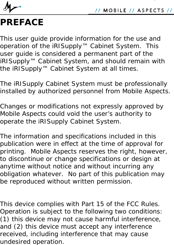  PREFACE  This user guide provide information for the use and operation of the iRISupply™ Cabinet System.  This user guide is considered a permanent part of the iRISupply™ Cabinet System, and should remain with the iRISupply™ Cabinet System at all times.  The iRISupply Cabinet System must be professionally installed by authorized personnel from Mobile Aspects.  Changes or modifications not expressly approved by Mobile Aspects could void the user’s authority to operate the iRISupply Cabinet System.  The information and specifications included in this publication were in effect at the time of approval for printing.  Mobile Aspects reserves the right, however, to discontinue or change specifications or design at anytime without notice and without incurring any obligation whatever.  No part of this publication may be reproduced without written permission.   This device complies with Part 15 of the FCC Rules. Operation is subject to the following two conditions:  (1) this device may not cause harmful interference, and (2) this device must accept any interference received, including interference that may cause undesired operation.