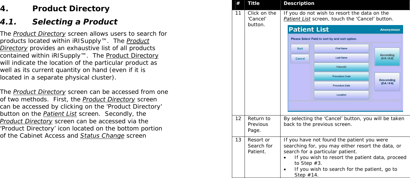  4. Product Directory 4.1. Selecting a Product The Product Directory screen allows users to search for products located within iRISupply™.  The Product Directory provides an exhaustive list of all products contained within iRISupply™.  The Product Directory will indicate the location of the particular product as well as its current quantity on hand (even if it is located in a separate physical cluster).  The Product Directory screen can be accessed from one of two methods.  First, the Product Directory screen can be accessed by clicking on the ‘Product Directory’ button on the Patient List screen.  Secondly, the Product Directory screen can be accessed via the ‘Product Directory’ icon located on the bottom portion of the Cabinet Access and Status Change screen   #  Title  Description 11  Click on the ‘Cancel’ button. If you do not wish to resort the data on the Patient List screen, touch the ‘Cancel’ button.  12 Return to Previous Page. By selecting the ‘Cancel’ button, you will be taken back to the previous screen. 13 Resort or Search for Patient. If you have not found the patient you were searching for, you may either resort the data, or search for a particular patient.   • If you wish to resort the patient data, proceed to Step #3.   • If you wish to search for the patient, go to Step #14. 