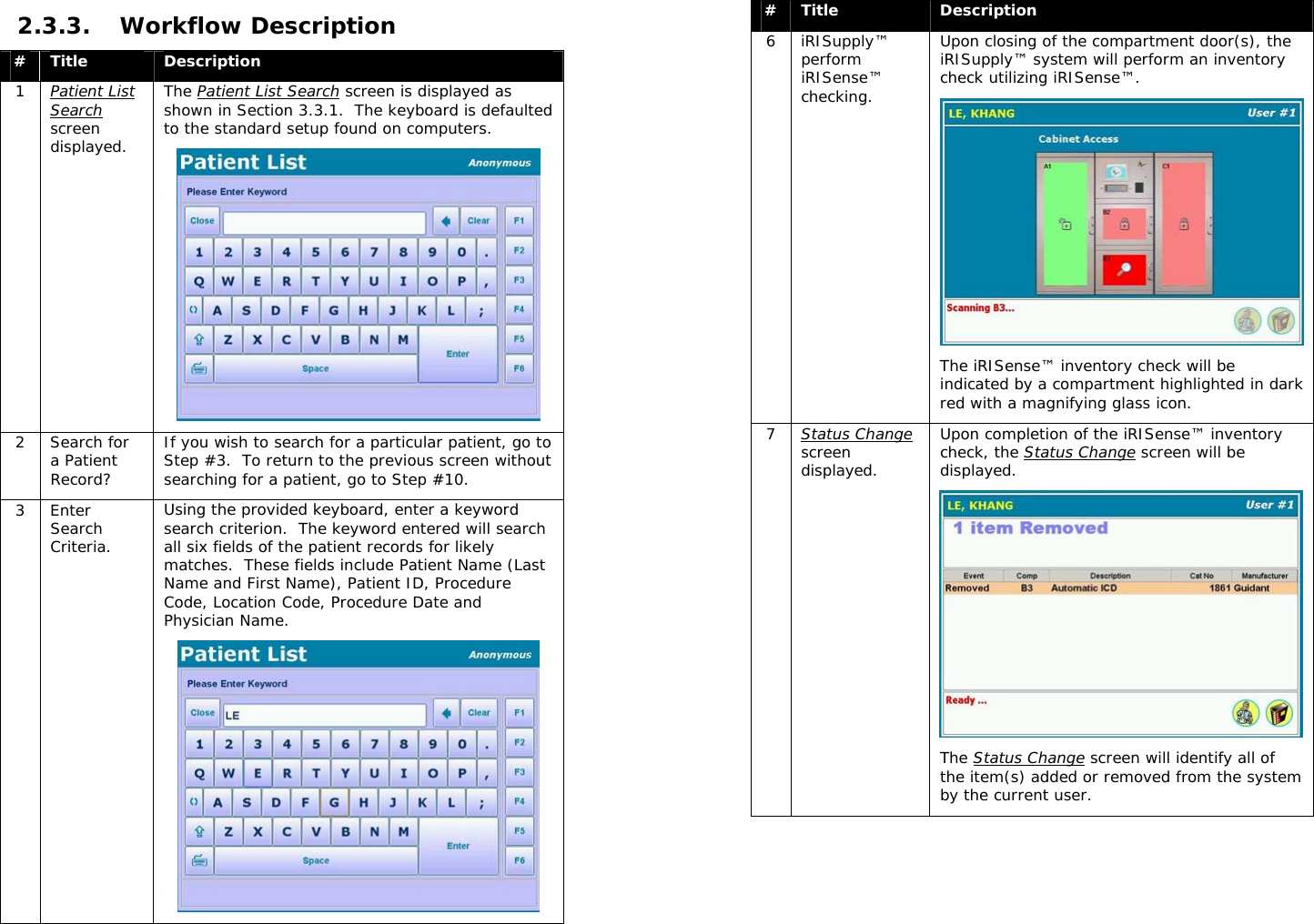  2.3.3. Workflow Description #  Title  Description 1  Patient List Search screen displayed.  The Patient List Search screen is displayed as shown in Section 3.3.1.  The keyboard is defaulted to the standard setup found on computers.  2 Search for a Patient Record? If you wish to search for a particular patient, go to Step #3.  To return to the previous screen without searching for a patient, go to Step #10. 3 Enter Search Criteria. Using the provided keyboard, enter a keyword search criterion.  The keyword entered will search all six fields of the patient records for likely matches.  These fields include Patient Name (Last Name and First Name), Patient ID, Procedure Code, Location Code, Procedure Date and Physician Name.   #  Title  Description 6 iRISupply™ perform iRISense™ checking. Upon closing of the compartment door(s), the iRISupply™ system will perform an inventory check utilizing iRISense™.  The iRISense™ inventory check will be indicated by a compartment highlighted in dark red with a magnifying glass icon. 7  Status Change screen displayed. Upon completion of the iRISense™ inventory check, the Status Change screen will be displayed.  The Status Change screen will identify all of the item(s) added or removed from the system by the current user.   