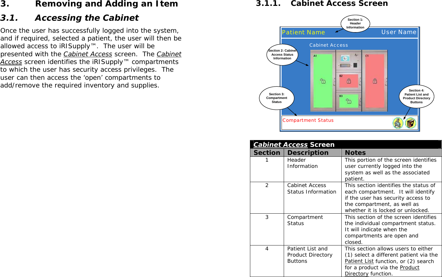  3. Removing and Adding an Item 3.1. Accessing the Cabinet Once the user has successfully logged into the system, and if required, selected a patient, the user will then be allowed access to iRISupply™.  The user will be presented with the Cabinet Access screen.  The Cabinet Access screen identifies the iRISupply™ compartments to which the user has security access privileges.  The user can then access the ‘open’ compartments to add/remove the required inventory and supplies.   3.1.1. Cabinet Access Screen Patient NameSection 1:HeaderInformationUser NameCompartment StatusCabinet AccessSection 4:Patient List andProduct DirectoryButtonsSection 3:CompartmentStatusSection 2: CabinetAccess StatusInformation Cabinet Access Screen Section  Description  Notes 1 Header Information  This portion of the screen identifies user currently logged into the system as well as the associated patient. 2 Cabinet Access Status Information  This section identifies the status of each compartment.  It will identify if the user has security access to the compartment, as well as whether it is locked or unlocked. 3 Compartment Status  This section of the screen identifies the individual compartment status.  It will indicate when the compartments are open and closed. 4  Patient List and Product Directory Buttons This section allows users to either (1) select a different patient via the Patient List function, or (2) search for a product via the Product Directory function.  