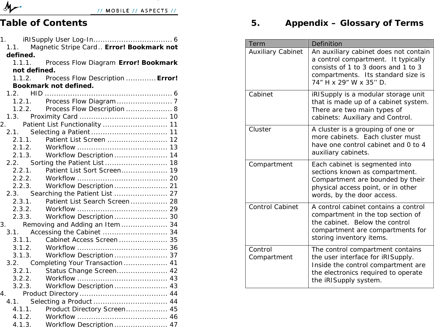  Table of Contents  1. iRISupply User Log-In.................................. 6 1.1. Magnetic Stripe Card.. Error! Bookmark not defined. 1.1.1. Process Flow Diagram Error! Bookmark not defined. 1.1.2. Process Flow Description .............Error! Bookmark not defined. 1.2. HID ....................................................... 6 1.2.1. Process Flow Diagram........................ 7 1.2.2. Process Flow Description .................... 8 1.3. Proximity Card ...................................... 10 2. Patient List Functionality ............................ 11 2.1. Selecting a Patient................................. 11 2.1.1. Patient List Screen .......................... 12 2.1.2. Workflow ....................................... 13 2.1.3. Workflow Description....................... 14 2.2. Sorting the Patient List........................... 18 2.2.1. Patient List Sort Screen.................... 19 2.2.2. Workflow ....................................... 20 2.2.3. Workflow Description....................... 21 2.3. Searching the Patient List ....................... 27 2.3.1. Patient List Search Screen................ 28 2.3.2. Workflow ....................................... 29 2.3.3. Workflow Description....................... 30 3. Removing and Adding an Item.................... 34 3.1. Accessing the Cabinet ............................ 34 3.1.1. Cabinet Access Screen..................... 35 3.1.2. Workflow ....................................... 36 3.1.3. Workflow Description....................... 37 3.2. Completing Your Transaction................... 41 3.2.1. Status Change Screen...................... 42 3.2.2. Workflow ....................................... 43 3.2.3. Workflow Description....................... 43 4. Product Directory...................................... 44 4.1. Selecting a Product ................................ 44 4.1.1. Product Directory Screen.................. 45 4.1.2. Workflow ....................................... 46 4.1.3. Workflow Description....................... 47  5. Appendix – Glossary of Terms  Term  Definition Auxiliary Cabinet  An auxiliary cabinet does not contain a control compartment.  It typically consists of 1 to 3 doors and 1 to 3 compartments.  Its standard size is 74” H x 29” W x 35’’ D. Cabinet  iRISupply is a modular storage unit that is made up of a cabinet system.  There are two main types of cabinets: Auxiliary and Control. Cluster  A cluster is a grouping of one or more cabinets.  Each cluster must have one control cabinet and 0 to 4 auxiliary cabinets.   Compartment  Each cabinet is segmented into sections known as compartment.  Compartment are bounded by their physical access point, or in other words, by the door access. Control Cabinet  A control cabinet contains a control compartment in the top section of the cabinet.  Below the control compartment are compartments for storing inventory items. Control Compartment  The control compartment contains the user interface for iRISupply.  Inside the control compartment are the electronics required to operate the iRISupply system.   