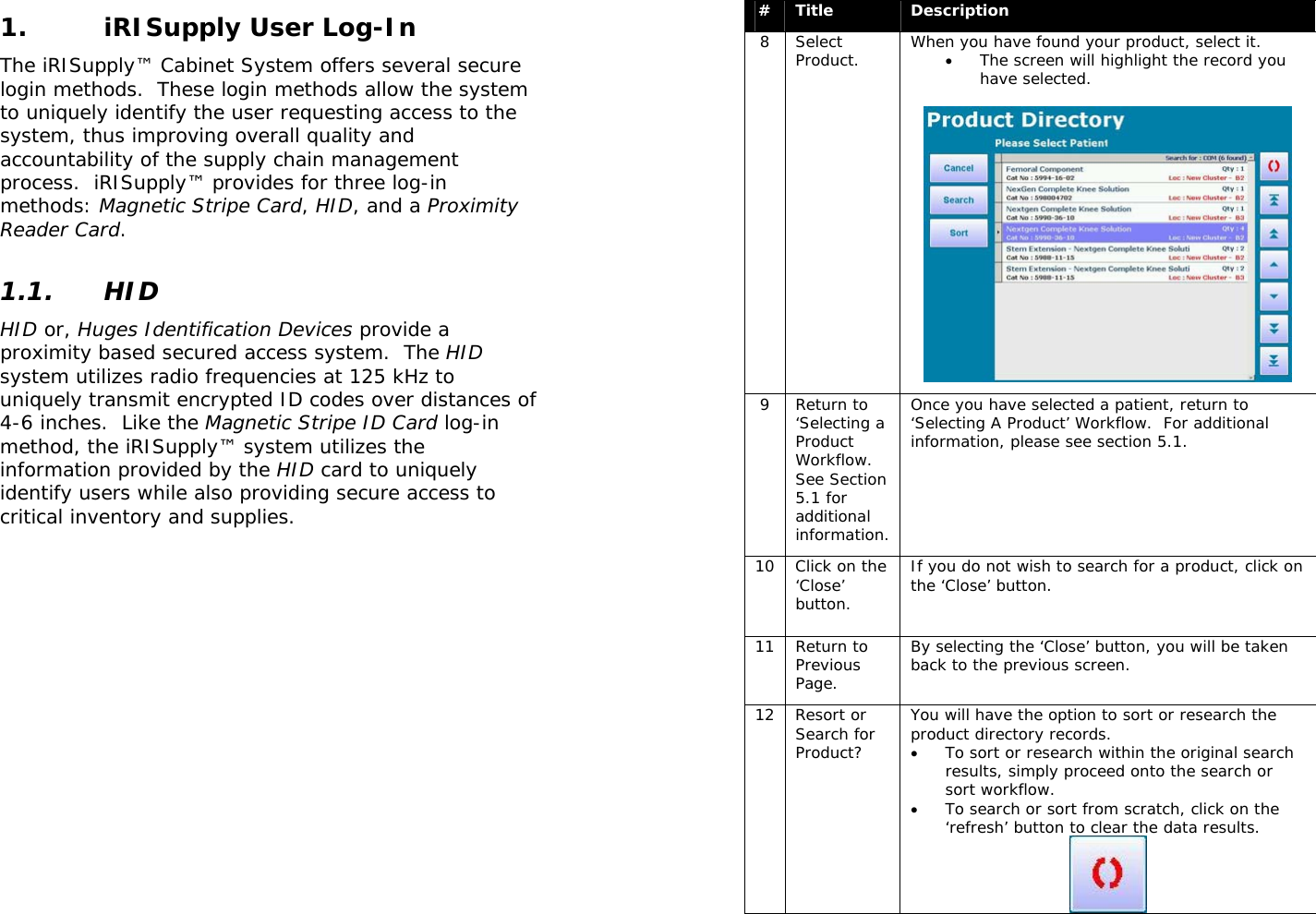  1. iRISupply User Log-In The iRISupply™ Cabinet System offers several secure login methods.  These login methods allow the system to uniquely identify the user requesting access to the system, thus improving overall quality and accountability of the supply chain management process.  iRISupply™ provides for three log-in methods: Magnetic Stripe Card, HID, and a Proximity Reader Card.  1.1. HID HID or, Huges Identification Devices provide a proximity based secured access system.  The HID system utilizes radio frequencies at 125 kHz to uniquely transmit encrypted ID codes over distances of 4-6 inches.  Like the Magnetic Stripe ID Card log-in method, the iRISupply™ system utilizes the information provided by the HID card to uniquely identify users while also providing secure access to critical inventory and supplies.  #  Title  Description 8 Select Product.  When you have found your product, select it.  • The screen will highlight the record you have selected.   9 Return to ‘Selecting a Product Workflow.  See Section 5.1 for additional information. Once you have selected a patient, return to ‘Selecting A Product’ Workflow.  For additional information, please see section 5.1. 10  Click on the ‘Close’ button. If you do not wish to search for a product, click on the ‘Close’ button.  11 Return to Previous Page. By selecting the ‘Close’ button, you will be taken back to the previous screen. 12 Resort or Search for Product? You will have the option to sort or research the product directory records.   • To sort or research within the original search results, simply proceed onto the search or sort workflow.   • To search or sort from scratch, click on the ‘refresh’ button to clear the data results.  